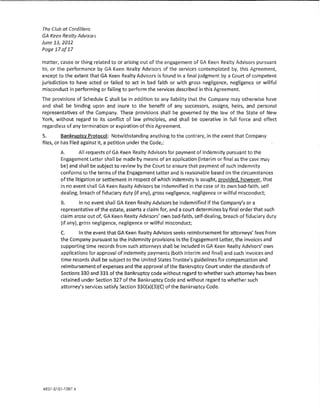 The Club ot Cordi!Jem
GA Keen Realty Advisors
June 13, 2012
Page 17of17

matter, cause or thing related to or arising out of the engagement of GA Keen Realty Advisors pursuant
to, or the performance by GA Keen Realty Advisors of the services contemplated by, this Agreement,
except to the extent that GA Keen Realty Advisors is found in a tina! judgment by a Court of competent
jurisdiction to have acted or failed to act in bad faith or w!th gross negligence, negligence or willful
misconduct in performing or faHlng to perform the services described Jn this Agreement.
The provisions of Schedule C shaH be in addition to any liability that the Company may otherwise have
and shall be binding upon and inure to the benefit of any successors, assigns, heirs, and personal
representatives of the Company. These provisions shall be governed by the law of the State of New
York, without regard to its conflict of law principles, and shat! be operative in fu!! force and effect
regardless of any termination or expiration of this Agreement
5.        Bankruptcy Protocol: Notwithstanding anything to the contrary, ln the event that Company
files, or has f1!ed agalnst it, a petition under the Code,:
        A.       An requests of GA Keen Realty Advisors for payment of indemnity pursuant to the
        Engagement Letter shaH be made by means of an application (interim or final as the case may
        be) and shall be subject to review by the Court to ensure that payment of such indemnity
        conforms to the terms of the Engagement Letter and is reasonable based on the clrcumstances
        of the litigation or settlement in respect of which indemnity is sought, provided, however, that
        in no event shaH GA Keen Rea!ty Advisors be indemnified ln the case of its own bad~falth, self
        dealing, breach of fiduciary duty {if any), gross negligence, negligence or wll!fu! misconduct;
        B.        !n no event shall GA Keen Realty Advisors be 1ndemnified if the Company's or a
        representative of the estate, asserts a daim for, and a court determines by final order that such
        dalm arose out of, GA Keen Rea!ty Advisors' own bad-faith, self~dea!ing, breach of fiduciary duty
        (if any), gross negligence, negligence or willful misconduct;
        C.      !n the event that GA Keen Realty Advlsors seeks reimbursement for attorneys' fees from
        the Company pursuant to the indemnity provisions in the Engagement letler1 the Invoices and
        supporting time records from such attorneys shall be included in GA Keen Realty Advisors' own
        app!lcations for approval of indemnity payments {both interim and final) and such Invoices and
        time records shall be subject to the United States Trustee's guidelines for compensation and
        reimbursement of expenses and the approval of the Bankruptcy Court under the standards of
        Sections 330 and 331 of the Bankruptcy code without regard to whether such attorney has been
        retained under Section 327 of the Bankruptcy Code and without regard to whether such
        attorney's services satisfy Section S30{a}(3}(C} of the Bankruptcy Code.




4837-5181-1087 4
 