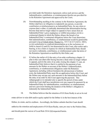 provided under the Retention Agreement, unless such services and the
                                 indemnification, contribution, or reimbursement therefor are provided for
                                 in the Retention Agreement and approved by the Court;

                           (b)   Notwithstanding anything to the contrary in the Retention Agreement, the
                                 Debtor shall have no obligation to indemnify any person, or provide
                                 contribution or reimbursement to an Indemnified Party, for any claim or
                                 expense that is either: (i) judicially determined (the determination having
                                 become final and no longer subject to appeal) to have arisen from an
                                 Indemnified Party's gross negligence or willful misconduct; (ii) for a
                                 contractual dispute in which the Debtor alleges the breach of an
                                 Indemnified Party's contractual obligations unless the Court determines
                                 that indemnification, contribution, or reimbursement would be permissible
                                 pursuant to In reUnited Artists Theatre Co., 315 F.3d 217 (3d Cir. 2003);
                                 or (iii) settled prior to a judicial determination as to the exclusions set
                                 forth in clauses (i) and (ii), but determined by this Court, after notice and a
                                 hearing, to be a claim or expense for which an Indemnified Party should
                                 not receive indemnity, contribution, or reimbursement under the terms of
                                 the Retention Agreement as modified by this Order; and

                           (c)   If, before the earlier of (i) the entry of an order confirming a chapter 11
                                 plan in this case (that order having become a final order no longer subject
                                 to appeal), and (ii) the entry of an order closing this chapter 11 case, an
                                 Indemnified Party believes that it is entitled to the payment of any
                                 amounts by the Debtor on account of the Debtor's indemnification,
                                 contribution, or reimbursement obligations under the Retention
                                 Agreement, including without limitation the advancement of defense
                                 costs, the Indemnified Party must file an application before this Court, and
                                 the Debtor may not pay any such amounts to the Indemnified Party before
                                 the entry of an order by this Court approving the payment. This
                                 subparagraph (c) is intended only to specify the period of time under
                                 which the Court shall have jurisdiction over any request for payment by an
                                 Indemnified Party for indemnification, contribution, or reimbursement,
                                 and not a provision limiting the duration of the Debtor's obligation to
                                 indemnify the Indemnified Parties.

                     18.         The Debtor believes that the retention of GA Keen Realty to act as its real

         estate advisor to raise debt and/or equity capital for the Debtor is in the best interest of the

         Debtor, its estate, and its creditors. Accordingly, the Debtor submits that this Court should

         authorize the retention and employment of GA Keen Realty, nunc pro tunc to the Petition Date,

         and should grant the waiver of Local Rule 2016-2(d) requested herein.



01:12239656.9

                                                           11
 