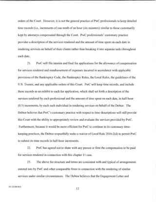 orders of the Court. However, it is not the general practice ofPwC professionals to keep detailed

         time records (i.e., increments of one-tenth of an hour (six minutes)) similar to those customarily

         kept by attorneys compensated through the Court. PwC professionals' customary practice

         provides a description of the services rendered and the amount of time spent on each date in

         rendering services on behalf of their clients rather than breaking it into separate tasks throughout

         each date.

                21.     PwC will file interim and final fee applications for the allowance of compensation

         for services rendered and reimbursement of expenses incurred in accordance with applicable

         provisions of the Bankruptcy Code, the Bankruptcy Rules, the Local Rules, the guidelines of the

         U.S. Trustee, and any applicable orders of this Court. PwC will keep time records, and include

         these records as an exhibit to each fee application, which shall set forth a description of the

         services rendered by each professional and the amount of time spent on each date, in half-hour

         (0.5) increments, by each such individual in rendering services on behalf of the Debtor. The

         Debtor believes that PwC's customary practice with respect to time descriptions will still provide

         this Court with the ability to appropriately review and evaluate the services provided by PwC.

          Furthermore, because it would be more efficient for PwC to continue in its customary time-

         keeping practices, the Debtor respectfully seeks a waiver of Local Rule 2016-2(d) to permit PwC

         to submit its time records in half-hour increments.

                22.     PwC has agreed not to share with any person or firm the compensation to be paid

         for services rendered in connection with this chapter 11 case.

                23.     The above fee structure and terms are consistent with and typical of arrangements

         entered into by PwC and other comparable firms in connection with the rendering of similar

         services under similar circumstances. The Debtor believes that the Engagement Letter and


01:12258158.4
                                                          12
 