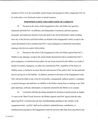 retention ofPwC is in fact reasonable, market-based, and designed to fairly compensate PwC for

         its work and to cover fixed and routine overhead expenses.

                          INDEMNIFICATION AND LIMITATION OF LIABILITY

                24.     Pursuant to the terms of the Engagement Letter, the Debtor has agreed to

         indemnify and hold PwC, its affiliates, and Independent Contractors, and their partners,

         principals, and employees harmless from and against any and all third party claims resulting

         from any of the Services and Deliverables (as defined in the Engagement Letter), except to the

         extent determined to have resulted from PwC's gross negligence or intentional misconduct

         relating to the Services and/or Deliverables.

                25.     Pursuant to the terms of the Engagement Letter, the Debtor agreed that PwC's

         liability to pay damages, except to the extent finally determined to have resulted from PwC's

         gross negligence or intentional misconduct, for any losses incurred by the Debtor as a result of

         breach of contract, negligence, or other tort committed by PwC, regardless of the theory of

         liability assets, is limited to no more than the total amount of fees paid to PwC for the particular

         Service giving rise to the liability. In addition, pursuant to the terms ofthe Engagement Letter,

         PwC will not be liable in any event for lost profits, consequential, indirect, punitive, exemplary

         or special damages and shall have no liability to the Debtor arising :from or relating to any third

         party hardware, software, information, or materials selected by the Debtor or its counsel.

                26.     Consistent with the prevailing standards for retention of professionals in chapter

         11 cases in the Third Circuit, however, the Debtor requests (and PwC agrees) that the order

         approving PwC's retention provide that, notwithstanding anything to the contrary in the

         engagement letter: (a) PwC shall not be entitled to indemnification, contribution, or

         reimbursement pursuant to the Engagement Letter for services other than those described in the


01:12258158.4
                                                          13
 