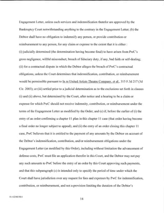 Engagement Letter, unless such services and indemnification therefor are approved by the

         Bankruptcy Court notwithstanding anything to the contrary in the Engagement Letter; (b) the

         Debtor shall have no obligation to indemnify any person, or provide contribution or

         reimbursement to any person, for any claim or expense to the extent that it is either :

         (i) judicially determined (the determination having become final) to have arisen from PwC's

         gross negligence, willful misconduct, breach of fiduciary duty, if any, bad faith or self-dealing;

         (ii) for a contractual dispute in which the Debtor alleges the breach ofPwC's contractual

         obligations, unless the Court determines that indemnification, contribution, or reimbursement

         would be permissible pursuant to In reUnited Artists Theatre Company, et al., 315 F.3d 217 (3d

         Cir. 2003); or (iii) settled prior to a judicial determination as to the exclusions set forth in clauses

         (i) and (ii) above, but determined by the Court, after notice and a hearing to be a claim or

         expense for which PwC should not receive indemnity, contribution, or reimbursement under the

         terms of the Engagement Letter as modified by the Order; and (c) if, before the earlier of (i) the

         entry of an order confirming a chapter 11 plan in this chapter 11 case (that order having become

         a final order no longer subject to appeal), and (ii) the entry of an order closing this chapter 11

         case, PwC believes that it is entitled to the payment of any amounts by the Debtor on account of

         the Debtor's indemnification, contribution, and/or reimbursement obligations under the

         Engagement Letter (as modified by this Order), including without limitation the advancement of

         defense costs, PwC must file an application therefor in this Court, and the Debtor may not pay

         any such amounts to PwC before the entry of an order by this Court approving such payments,

         and that this subparagraph (c) is intended only to specify the period of time under which the

         Court shall have jurisdiction over any request for fees and expenses by PwC for indemnification,

         contribution, or reimbursement, and not a provision limiting the duration of the Debtor's


01:12258158.4
                                                            14
 