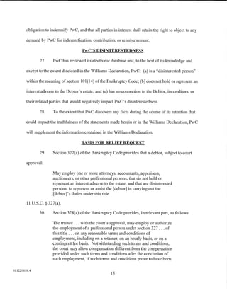 obligation to indemnify PwC, and that all parties in interest shall retain the right to object to any

         demand by PwC for indemnification, contribution, or reimbursement.

                                          PwC'S DISINTERESTEDNESS

                 27.    PwC has reviewed its electronic database and, to the best of its knowledge and

         except to the extent disclosed in the Williams Declaration, PwC: (a) is a "disinterested person"

         within the meaning of section 101 (14) of the Bankruptcy Code; (b) does not hold or represent an

         interest adverse to the Debtor's estate; and (c) has no connection to the Debtor, its creditors, or

         their related parties that would negatively impact PwC's disinterestedness.

                 28.    To the extent that PwC discovers any facts during the course of its retention that

         could impact the truthfulness of the statements made herein or in the Williams Declaration, PwC

         will supplement the information contained in the Williams Declaration.

                                         BASIS FOR RELIEF REQUEST

                 29.    Section 327(a) of the Bankruptcy Code provides that a debtor, subject to court

         approval:

                        May employ one or more attorneys, accountants, appraisers,
                        auctioneers, or other professional persons, that do not hold or
                        represent an interest adverse to the estate, and that are disinterested
                        persons, to represent or assist the [debtor] in carrying out the
                        [debtor]' s duties under this title.

          11 U.S.C. § 327(a).

                 30.    Section 328(a) of the Bankruptcy Code provides, in relevant part, as follows:

                        The trustee ... with the court's approval, may employ or authorize
                        the employment of a professional person under section 327 ... of
                        this title ... on any reasonable terms and conditions of
                        employment, including on a retainer, on an hourly basis, or on a
                        contingent fee basis. Notwithstanding such terms and conditions,
                        the court may allow compensation different from the compensation
                        provided under such terms and conditions after the conclusion of
                        such employment, if such terms and conditions prove to have been

01:12258158.4
                                                           15
 