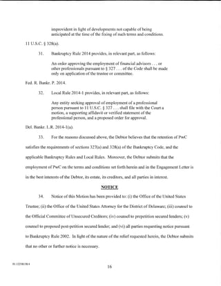 improvident in light of developments not capable of being
                         anticipated at the time of the fixing of such terms and conditions.

         11 U.S.C. § 328(a).

                 31.     Bankruptcy Rule 2014 provides, in relevant part, as follows:

                         An order approving the employment of financial advisors ... or
                         other professionals pursuant to § 327 ... of the Code shall be made
                         only on application of the trustee or committee.

         Fed. R. Bankr. P. 2014.

                 32.     Local Rule 2014-1 provides, in relevant part, as follows:

                         Any entity seeking approval of employment of a professional
                         person pursuant to 11 U.S. C. § 327 ... shall file with the Court a
                         motion, a supporting affidavit or verified statement of the
                         professional person, and a proposed order for approval.

         Del. Bankr. L.R. 2014-1(a).

                 33.     For the reasons discussed above, the Debtor believes that the retention ofPwC

         satisfies the requirements of sections 327(a) and 328(a) of the Bankruptcy Code, and the

         applicable Bankruptcy Rules and Local Rules. Moreover, the Debtor submits that the

         employment ofPwC on the terms and conditions set forth herein and in the Engagement Letter is

         in the best interests of the Debtor, its estate, its creditors, and all parties in interest.

                                                         NOTICE

                 34.     Notice of this Motion has been provided to: (i) the Office of the United States

         Trustee; (ii) the Office of the United States Attorney for the District of Delaware; (iii) counsel to

         the Official Committee of Unsecured Creditors; (iv) counsel to prepetition secured lenders; (v)

         counsel to proposed post-petition secured lender; and (vi) all parties requesting notice pursuant

         to Bankruptcy Rule 2002. In light of the nature of the relief requested herein, the Debtor submits

         that no other or further notice is necessary.



01:12258158.4
                                                              16
 