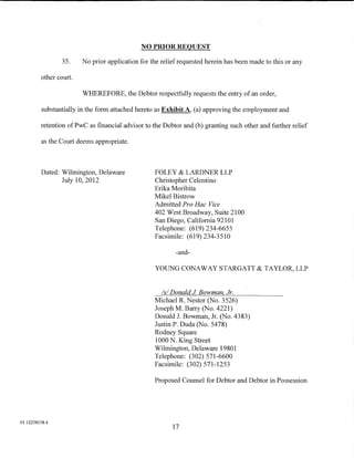 NO PRIOR REQUEST

                 35.    No prior application for the relief requested herein has been made to this or any

         other court.

                        WHEREFORE, the Debtor respectfully requests the entry of an order,

         substantially in the form attached hereto as Exhibit A, (a) approving the employment and

         retention of PwC as financial advisor to the Debtor and (b) granting such other and further relief

         as the Court deems appropriate.



         Dated: Wilmington, Delaware              FOLEY & LARDNER LLP
                July 10, 2012                     Christopher Celentino
                                                  Erika Moribita
                                                  Mikel Bistrow
                                                  Admitted Pro Hac Vice
                                                  402 West Broadway, Suite 2100
                                                  San Diego, California 92101
                                                  Telephone: (619) 234-6655
                                                  Facsimile: (619) 234-3510

                                                          -and-

                                                  YOUNG CONAWAY STARGATT & TAYLOR, LLP


                                                    Is/ Donald J Bowman Jr.
                                                  Michael R. Nestor (No. 3526)
                                                  JosephM. Barry (No. 4221)
                                                  Donald J. Bowman, Jr. (No. 4383)
                                                  Justin P. Duda (No. 5478)
                                                  Rodney Square
                                                  1000 N. King Street
                                                  Wilmington, Delaware 19801
                                                  Telephone: (302) 571-6600
                                                  Facsimile: (302) 571-1253

                                                  Proposed Counsel for Debtor and Debtor in Possession




01:12258158.4
                                                         17
 