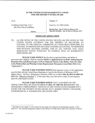 IN THE UNITED STATES BANKRUPTCY COURT
                                     FOR THE DISTRICT OF DELAWARE


          Inre:                                                      Chapter 11

          Cordillera Golf Club, LLC, 1                               Case No. 12-11893 (CSS)
            dba The Club at Cordillera,
                                                                     Hearing Date: July 27,2012 at 1:00 p.m. (ET)
                                                                     Objection Deadline: July 20, 2012 at 4:00 p.m. (ET)
                                       Debtor.

                                               NOTICE OF APPLICATION

         TO:      (A) THE OFFICE OF THE UNITED STATES TRUSTEE; (B) THE OFFICE OF THE
                  UNITED STATES ATTORNEY FOR THE DISTRICT OF DELAWARE; (C)
                  COUNSEL TO THE OFFICIAL COMMITTEE OF UNSECURED CREDITORS; (D)
                  COUNSEL TO PREPETITION SECURED LENDERS; (E) COUNSEL TO PROPOSED
                  POST-PETITION SECURED LENDER; AND (F) ALL PARTIES THAT HAVE
                  REQUESTED NOTICE PURSUANT TO FEDERAL RULE OF BANKRUPTCY
                  PROCEDURE 2002

                         PLEASE TAKE NOTICE that the above-captioned debtor and debtor in
         possession (the "Debtor") filed the attached Debtor's Application for an Order Authorizing the
         Retention PricewaterhouseCoopers LLP as Financial Advisor to the Debtor, Nunc Pro Tunc
         to the Petition Date and Waiving Certain Requirements Pursuant to Local Rule 2016-2 (the
         "Application").

                        PLEASE TAKE FURTHER NOTICE that responses, if any, to the Application
         must be filed with the United States Bankruptcy Court for the District of Delaware, 824 N.
         Market Street, 3rd Floor, Wilmington, Delaware 19801 on or before July 20,2012 at 4:00P.M.
         (ET) (the "Objection Deadline"). At the same time, you must serve a copy of your response
         upon the undersigned counsel.

                   PLEASE TAKE FURTHER NOTICE THAT A HEARING ON THE
         APPLICATION WILL BE HELD ON JULY 27,2012 AT 1:00 P.M. (ET) BEFORE THE
         HONORABLE CHRISTOPHER S. SONTCHI, IN THE UNITED STATES BANKRUPTCY
         COURT FOR THE DISTRICT OF DELAWARE, 824 N. MARKET STREET, 5TH FLOOR,
         COURTROOM NO. 6, WILMINGTON, DELAWARE 19801.




         1
          The Debtor in this chapter 11 case, and the last four digits of its employer tax identification number, is: XX-
         XXX1317. The corporate headquarters address for the Debtor is 97 Main Street, Suite E202, Edwards, CO 81632.


01:12258158.4
 