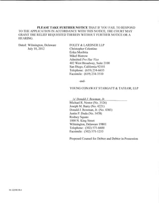 PLEASE TAKE FURTHER NOTICE THAT IF YOU FAIL TO RESPOND
         TO THE APPLICATION IN ACCORDANCE WITH THIS NOTICE, THE COURT MAY
         GRANT THE RELIEF REQUESTED THEREIN WITHOUT FURTHER NOTICE OR A
         HEARING.

         Dated: Wilmington, Delaware   FOLEY & LARDNER LLP
                July 10, 2012          Christopher Celentino
                                       Erika Moribita
                                       Mikel Bistrow
                                       Admitted Pro Hac Vice
                                       402 West Broadway, Suite 2100
                                       San Diego, California 92101
                                       Telephone: (619) 234-6655
                                       Facsimile: (619) 234-3510

                                              -and-

                                       YOUNG CONAWAY STARGATT & TAYLOR, LLP


                                         Is/ Donald J Bowman Jr.
                                       Michael R. Nestor (No. 3526)
                                       Joseph M. Barry (No. 4221)
                                       Donald J. Bowman, Jr. (No. 4383)
                                       Justin P. Duda (No. 5478)
                                       Rodney Square
                                       1000 N. King Street
                                       Wilmington, Delaware 19801
                                       Telephone: (302) 571-6600
                                       Facsimile: (302) 571-1253

                                       Proposed Counsel for Debtor and Debtor in Possession




01:12258158.4
 