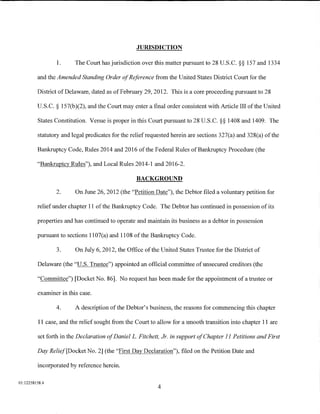 JURISDICTION

                 1.      The Court has jurisdiction over this matter pursuant to 28 U.S.C. §§ 157 and 1334

         and the Amended Standing Order of Reference from the United States District Court for the

         District of Delaware, dated as of February 29, 2012. This is a core proceeding pursuant to 28

         U.S.C. § 157(b)(2), and the Court may enter a final order consistent with Article III of the United

         States Constitution. Venue is proper in this Court pursuant to 28 U.S.C. §§ 1408 and 1409. The

         statutory and legal predicates for the relief requested herein are sections 327(a) and 328(a) of the

         Bankruptcy Code, Rules 2014 and 2016 of the Federal Rules of Bankruptcy Procedure (the

         "Bankruptcy Rules"), and Local Rules 2014-1 and 2016-2.

                                                  BACKGROUND

                 2.      On June 26, 2012 (the "Petition Date"), the Debtor filed a voluntary petition for

         relief under chapter 11 of the Bankruptcy Code. The Debtor has continued in possession of its

         properties and has continued to operate and maintain its business as a debtor in possession

         pursuant to sections 1107(a) and 1108 of the Bankruptcy Code.

                 3.      On July 6, 2012, the Office of the United States Trustee for the District of

         Delaware (the "U.S. Trustee") appointed an official committee of unsecured creditors (the

         "Committee") [Docket No. 86]. No request has been made for the appointment of a trustee or

         examiner in this case.

                 4.      A description of the Debtor's business, the reasons for commencing this chapter

          11 case, and the relief sought from the Court to allow for a smooth transition into chapter 11 are

         set forth in the Declaration of DanielL. Fitchett, Jr. in support of Chapter II Petitions and First

         Day Relief[Docket No. 2] (the "First Day Declaration"), filed on the Petition Date and

         incorporated by reference herein.

01:12258158.4
                                                           4
 
