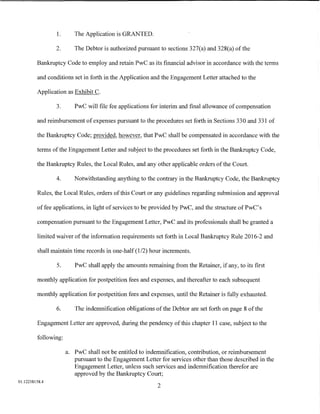 1.      The Application is GRANTED.

                2.       The Debtor is authorized pursuant to sections 327(a) and 328(a) of the

         Bankruptcy Code to employ and retain PwC as its financial advisor in accordance with the terms

         and conditions set in forth in the Application and the Engagement Letter attached to the

         Application as Exhibit C.

                3.       PwC will file fee applications for interim and final allowance of compensation

         and reimbursement of expenses pursuant to the procedures set forth in Sections 330 and 331 of

         the Bankruptcy Code; provided, however, that PwC shall be compensated in accordance with the

         terms of the Engagement Letter and subject to the procedures set forth in the Bankruptcy Code,

         the Bankruptcy Rules, the Local Rules, and any other applicable orders of the Court.

                4.       Notwithstanding anything to the contrary in the Bankruptcy Code, the Bankruptcy

         Rules, the Local Rules, orders of this Court or any guidelines regarding submission and approval

         of fee applications, in light of services to be provided by PwC, and the structure of PwC' s

         compensation pursuant to the Engagement Letter, PwC and its professionals shall be granted a

         limited waiver of the information requirements set forth in Local Bankruptcy Rule 2016-2 and

         shall maintain time records in one-half (1/2) hour increments.

                5.       PwC shall apply the amounts remaining from the Retainer, if any, to its first

         monthly application for postpetition fees and expenses, and thereafter to each subsequent

         monthly application for postpetition fees and expenses, until the Retainer is fully exhausted.

                6.       The indemnification obligations of the Debtor are set forth on page 8 of the

         Engagement Letter are approved, during the pendency of this chapter 11 case, subject to the

         following:

                      a. PwC shall not be entitled to indemnification, contribution, or reimbursement
                         pursuant to the Engagement Letter for services other than those described in the
                         Engagement Letter, unless such services and indemnification therefor are
                         approved by the Bankruptcy Court;
01:12258158.4
                                                          2
 