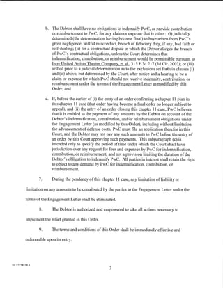 b. The Debtor shall have no obligations to indemnify PwC, or provide contribution
                         or reimbursement to PwC, for any claim or expense that is either: (i) judicially
                         determined (the determination having become final) to have arisen from PwC's
                         gross negligence, willful misconduct, breach of fiduciary duty, if any, bad faith or
                         self-dealing; (ii) for a contractual dispute in which the Debtor alleges the breach
                         ofPwC's contractual obligations, unless the Court determines that
                         indemnification, contribution, or reimbursement would be permissible pursuant to
                         In reUnited Artists Theatre Company, et al., 315 F.3d 217 (3d Cir. 2003); or (iii)
                         settled prior to a judicial determination as to the exclusions set forth in clauses (i)
                         and (ii) above, but determined by the Court, after notice and a hearing to be a
                         claim or expense for which PwC should not receive indemnity, contribution, or
                         reimbursement under the terms of the Engagement Letter as modified by this
                         Order; and

                      c. If, before the earlier of (i) the entry of an order confirming a chapter 11 plan in
                         this chapter 11 case (that order having become a final order no longer subject to
                         appeal), and (ii) the entry of an order closing this chapter 11 case, PwC believes
                         that it is entitled to the payment of any amounts by the Debtor on account of the
                         Debtor's indemnification, contribution, and/or reimbursement obligations under
                         the Engagement Letter (as modified by this Order), including without limitation
                         the advancement of defense costs, PwC must file an application therefor in this
                         Court, and the Debtor may not pay any such amounts to PwC before the entry of
                         an order by this Court approving such payments. This subparagraph (c) is
                         intended only to specify the period of time under which the Court shall have
                         jurisdiction over any request for fees and expenses by PwC for indemnification,
                         contribution, or reimbursement, and not a provision limiting the duration of the
                         Debtor's obligation to indemnify PwC. All parties in interest shall retain the right
                         to object to any demand by PwC for indemnification, contribution, or
                         reimbursement.

                7.       During the pendency of this chapter 11 case, any limitation of liability or

         limitation on any amounts to be contributed by the parties to the Engagement Letter under the

         terms of the Engagement Letter shall be eliminated.

                 8.      The Debtor is authorized and empowered to take all actions necessary to

         implement the relief granted in this Order.

                9.       The terms and conditions of this Order shall be immediately effective and

         enforceable upon its entry.




01:12258158.4
                                                            3
 