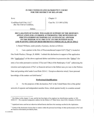 IN THE UNITED STATES BANKRUPTCY COURT
                                        FOR THE DISTRICT OF DELAWARE


          In re:                                                        Chapter 11

          Cordillera Golf Club, LLC, 1                                  Case No. 12-11893 (CSS)
            dba The Club at Cordillera,

                                          Debtor.

                 DECLARATION OF DANIEL WILLIAMS IN SUPPORT OF THE DEBTOR'S
                  APPLICATION FOR AN ORDER AUTHORIZING THE RETENTION OF
                    PRICEWATERHOUSECOOPERS LLP AS FINANCIAL ADVISOR
                     TO THE DEBTOR NUNC PRO TUNC TO THE PETITION DATE
                 AND WAIVING CERTAIN REQUIREMENTS UNDER LOCAL RULE 2016-2

                   I, Daniel Williams, under penalty of perjury, declare as follows:

                    1.      I am a partner in the firm ofPricewaterhouseCoopers LLP ("PwC"), located at

         One North Wacker, Chicago, IL 60606. I submit this declaration in support of the application

         (the "Application") of the above-captioned debtor and debtor-in-possession (the "Debtor") for

         entry of an order pursuant to sections 327(a) and 328(a) of the Bankruptcy Code2 authorizing the

         retention and employment ofPwC as financial advisor to the Debtor nunc pro tunc to the Petition

         Date and granting relief under Local Rule 2016-2. Except as otherwise noted, I have personal

         knowledge of the matters set forth herein. 3

                                                    Professional Qualifications

                    2.      For the purposes of this declaration, PwC is the United States firm of the global

         network of separate and independent member firms, which operate locally in countries around




         1
          The Debtor in this chapter 11 case, and the last four digits of its employer tax identification number, is: XX-
         XXX1317. The corporate headquarters address for the Debtor is 97 Main Street, Suite E202, Edwards, CO 81632.

         2
             Capitalized terms used but not otherwise defined herein shall have the meanings ascribed in the Application.
         3
           Certain of the disclosures herein relate to matters within the personal knowledge of other professionals at PwC and
         are based on information provided by them.
01:12258158.4
 