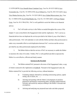 12-10799 (MFW); In re Smurfit-Stone Container Corp., Case No. 09-10235 (BLS); In re

         Townsends, Inc., Case No. 10-14092 (CSS); Inre Tribune Co., Case No. 08-13141 (KJC); Inre

         Trico Marine Services, Inc., Case No. 10-12653 (BLS); In re Trident Microsystems, Inc., Case

         No. 12-10069 (CSS); In re Urban Brands, Inc., Case No. 10-13005 (KJC); and In re Visteon

         ~'     Case No. 09-11786 (CSS). PwC is well qualified to assist the Debtor as its financial

         advisor.

                4.       PwC will render services to the Debtor as needed throughout the course of the

         chapter 11 case as described in the Engagement Letter and the Application. PwC's service as

         financial advisor does not duplicate the services provided to the Debtor by any ofthe Debtor's

         other professionals. PwC will undertake to work with the Debtor and their other professionals to

         make every reasonable effort to avoid duplication between PwC's services and the services

         provided by any other professionals employed by the Debtor.

                5.       The Debtor believes that the services ofPwC are necessary to enable the Debtor

         to maximize the value of its estate. Further, PwC is well qualified and able to represent the

         Debtor in a cost-effective, efficient and timely manner.

                                              Services to Be Provided

                    6.   The Debtor retained PwC pursuant to the terms of the Engagement Letter, a copy

         of which is annexed to the Application as Exhibit B. Pursuant to the Engagement Letter, the

         Debtor retained PwC to provide the following services, without limitation:

                         a)     Evaluating strategic alternatives, including restructuring options, capital
                                raising, sale of assets, etc ... ;

                         b)     Advising and assisting with the Debtor's development of cash flow
                                projections and business restructuring plans, including related financial
                                forecasts; and sensitivity analyses relating to the Debtor's forecasts and
                                assumptions;

                         c)     Advising and analyzing any proposed asset sales and other proposed

01:12258158.4
                                                          3
 