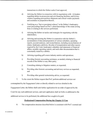 transactions in which the Debtor seeks Court approval;

                        d)      Advising the Debtor in connection with its negotiations with: (i) lenders
                                regarding debtor-in-possession and exit financing facilities; and (ii) key
                                vendors regarding post-petition shipments and critical vendor payments
                                and assistance in preparation thereof;

                        e)      Testifying as a "fact or percipient witness" in the Debtor's bankruptcy
                                court proceedings based on PwC' s direct knowledge of the estate arising
                                from or relating to the services performed;

                        f)      Advising the Debtor on tactics and strategies for negotiating with the
                                stakeholders;

                        g)      Advising and assisting the Debtor in connection with the Debtor's
                                accumulation of data and preparation of various schedules, operating
                                reports, account analyses, and reconciliations, including reconciliations of
                                claims, bankruptcy petitions, the plan of reorganization and other reports
                                required by the Court, bankruptcy schedules and statements of financial
                                affairs, monthly operating reports, and such other documentation that is
                                customarily issued by a debtor;

                        h)      Advising regarding golf course industry metrics and operations;

                        i)      Providing forensic accounting assistance, as needed, relating to financial
                                records of the Debtor or any other party;

                        j)      Consulting relating to litigation matters, as requested;

                        k)      Providing other forensic accounting and advisory services as requested;
                                and

                        1)      Providing other general restructuring advice, as requested.

                 7.     To the extent the Debtor request that PwC perform additional services not

         contemplated by the Engagement Letter or directly related to services detailed in the

         Engagement Letter, the Debtor shall seek further application for an order of approval by the

         Court for any such additional services, and such application shall set forth, in additional to the

         additional services to be performed, the additional fees sought to be paid.

                             Professional Compensation During the Chapter 11 Case

                 8.     The compensation structure described below is consistent with PwC's normal and



01:12258158.4
                                                           4
 
