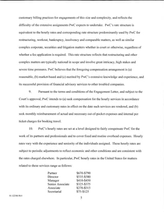 customary billing practices for engagements of this size and complexity, and reflects the

         difficulty of the extensive assignments PwC expects to undertake. PwC's rate structure is

         equivalent to the hourly rates and corresponding rate structure predominantly used by PwC for

         restructuring, workout, bankruptcy, insolvency and comparable matters, as well as similar

         complex corporate, securities and litigation matters whether in court or otherwise, regardless of

         whether a fee application is required. This rate structure reflects that restructuring and other

         complex matters are typically national in scope and involve great intricacy, high stakes and

         severe time pressures. PwC believes that the foregoing compensation arrangement is (a)

         reasonable, (b) market-based and (c) merited by PwC's extensive knowledge and experience, and

         its successful provision of financial advisory services to other troubled companies.

                 9.     Pursuant to the terms and conditions of the Engagement Letter, and subject to the

         Court's approval, PwC intends to (a) seek compensation for the hourly services in accordance

         with its ordinary and customary rates in effect on the date such services are rendered, and (b)

         seek monthly reimbursement of actual and necessary out-of-pocket expenses and internal per

         ticket charges for booking travel.

                 10.    PwC's hourly rates are set at a level designed to fairly compensate PwC for the

         work of its partners and professionals and to cover fixed and routine overhead expenses. Hourly

         rates vary with the experience and seniority of the individuals assigned. These hourly rates are

         subject to periodic adjustments to reflect economic and other conditions and are consistent with

         the rates charged elsewhere. In particular, PwC hourly rates in the United States for matters

         related to these services range as follows:

                                Partner                $670-$790
                                Director               $535-$580
                                Manager                $410-$450
                                Senior Associate       $325-$375
                                Associate              $270-$315
                                Secretarial            $75-$125
01:12258158.4
                                                           5
 