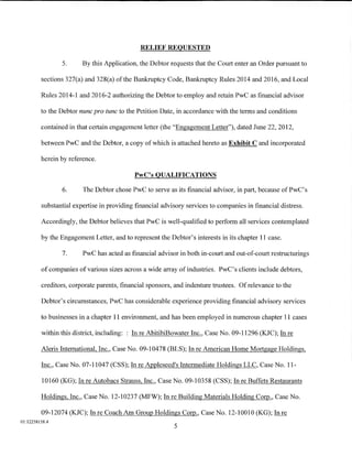 RELIEF REQUESTED

                5.      By this Application, the Debtor requests that the Court enter an Order pursuant to

         sections 327(a) and 328(a) of the Bankruptcy Code, Bankruptcy Rules 2014 and 2016, and Local

         Rules 2014-1 and 2016-2 authorizing the Debtor to employ and retain PwC as financial advisor

         to the Debtor nunc pro tunc to the Petition Date, in accordance with the terms and conditions

         contained in that certain engagement letter (the "Engagement Letter"), dated June 22, 2012,

         between PwC and the Debtor, a copy of which is attached hereto as Exhibit C and incorporated

         herein by reference.

                                           PwC's QUALIFICATIONS

                6.      The Debtor chose PwC to serve as its financial advisor, in part, because of PwC' s

         substantial expertise in providing financial advisory services to companies in financial distress.

         Accordingly, the Debtor believes that PwC is well-qualified to perform all services contemplated

         by the Engagement Letter, and to represent the Debtor's interests in its chapter 11 case.

                7.      PwC has acted as financial advisor in both in-court and out-of-court restructurings

         of companies of various sizes across a wide array of industries. PwC's clients include debtors,

         creditors, corporate parents, financial sponsors, and indenture trustees. Of relevance to the

         Debtor's circumstances, PwC has considerable experience providing financial advisory services

         to businesses in a chapter 11 environment, and has been employed in numerous chapter 11 cases

         within this district, including: : In re AbitibiBowater Inc., Case No. 09-11296 (KJC); In re

         Aleris International, Inc., Case No. 09-104 78 (BLS); In re American Home Mortgage Holdings,

         Inc., Case No. 07-11047 (CSS); In re Appleseed's Intermediate Holdings LLC, Case No. 11-

         10160 (KG); In re Autobacs Strauss, Inc., Case No. 09-10358 (CSS); In re Buffets Restaurants

         Holdings, Inc., Case No. 12-10237 (MFW); In reBuilding Materials Holding Coi]J., Case No.

         09-12074 (KJC); In re Coach Am Group Holdings Coi]J., Case No. 12-10010 (KG); In re
01:12258158.4
                                                          5
 