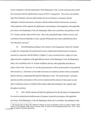 ensure compliance with the requirements of the Bankruptcy Code, as well as decrease the overall

        fees associated with the administrative aspects ofPwC's engagement. The services provided by

        these PwC Retention Advisors shall include, but are not limited to, assistance with the

        bankruptcy retention documents; assistance with the disinterestedness disclosures; assistance

        with completion of the requisite fee applications; and assistance with compliance with applicable

        provisions of the Bankruptcy Code, the Bankruptcy Rules, the Local Rules, the guidelines of the

        U.S. Trustee, and the orders of this Court. Due to the specialized nature of these services, and

        consistency between bankruptcy venues, specific billing rates have been established for these

        PwC Retention Advisors. 5

                 16.     Notwithstanding anything to the contrary in the Engagement Letter.PwC intends

        to apply for compensation for professional services rendered and reimbursement of expenses

        incurred in connection with the Debtor's Chapter 11 case on an hourly basis, subject to Court

        approval and in compliance with applicable provisions of the Bankruptcy Code, the Bankruptcy

        Rules, the Local Rules, the U.S. Trustee Guidelines and any other applicable procedures or

        orders of the Court. However, it is not the general practice ofPwC professionals to keep detailed

        time records (i.e., increments of one-tenth of an hour (six minutes)) similar to those customarily

        kept by attorneys compensated through the Bankruptcy Court. PwC professionals' customary

        practice provides a description of the services rendered and the amount of time spent on each

        date in rendering services on behalf of their clients rather than breaking it into separate tasks

        throughout each date.

                 17.     PwC will file interim and final fee applications for the allowance of compensation

        for services rendered and reimbursement of expenses incurred in accordance with applicable

        provisions ofthe Bankruptcy Code, the Bankruptcy Rules, the Local Rules, the guidelines of the

        5
            The rate per hour for these PwC Retention Advisors by level of experience will be as follows: Partner: $790;
         Director: $550; Manager: $400; Senior Associate: $290; Associate: $225 and Paraprofessional: $125- $150. These
Ol:ll2SSI5i.!fs are subject to periodic adjustments.
                                                               7
 