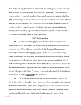 U.S. Trustee, and any applicable orders of this Court. PwC will keep time records, and include

         these records as an exhibit to each fee application, which shall set forth a description of the

         services rendered by each professional and the amount of time spent on each date, in half-hour

         (0.5) increments, by each such individual in rendering services on behalf of the Debtor. I believe

         that these time descriptions still provide the ability to review the time entries and evaluate the

         services provided by our professionals. Accordingly, to the extent necessary based on the

         foregoing, PwC respectfully requests that the information requirements set forth in Local Rule

         2016-2(d) be modified and waived, to the extent necessary.

                                              PwC's Disinterestedness

                 18.    In connection with the preparation of this Declaration, PwC professionals

         conducted a review of their contacts with the Debtor and certain entities holding claims against

         or interests in the Debtor and parties otherwise involved in the chapter 11 case that were

         reasonably known to PwC (the "Interested Parties"). PwC's review, completed under my

         supervision, consisted of a query of the Interested Parties within an internal computer database

         containing names of individuals and entities that are present or recent former clients of PwC.

         PwC is continuing to review the Interested Parties and based upon its review as of this date, PwC

         has determined that it does not represent any party in these proceedings with a material adverse

         interest with respect to the Debtor. A summary of such relationships that PwC identified during

         this process is set forth on Appendix 1 to this Declaration.

                 19.    PwC confirms it is not providing and will not provide services to any of the

         clients that are listed on Appendix 1 that are adverse to the Debtor or related to issues connected

         to the Debtor's bankruptcy. Further, PwC is not providing and will not provide services to the

         Debtor that would be adverse to any of the entities listed on Appendix 1. Despite the size or

         significance of the relationships with the entities listed on Appendix 1, none of those

01:12258158.4
                                                           8
 