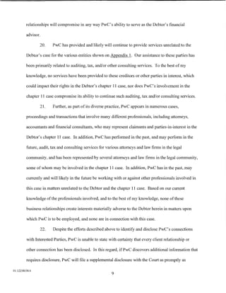 relationships will compromise in any way PwC's ability to serve as the Debtor's financial

         advisor.

                20.       PwC has provided and likely will continue to provide services umelated to the

         Debtor's case for the various entities shown on Appendix 1. Our assistance to these parties has

         been primarily related to auditing, tax, and/or other consulting services. To the best of my

         knowledge, no services have been provided to these creditors or other parties in interest, which

         could impact their rights in the Debtor's chapter 11 case, nor does PwC's involvement in the

         chapter 11 case compromise its ability to continue such auditing, tax and/or consulting services.

                    21.   Further, as part of its diverse practice, PwC appears in numerous cases,

         proceedings and transactions that involve many different professionals, including attorneys,

         accountants and financial consultants, who may represent claimants and parties-in-interest in the

         Debtor's chapter 11 case. In addition, PwC has performed in the past, and may perform in the

         future, audit, tax and consulting services for various attorneys and law firms in the legal

         community, and has been represented by several attorneys and law firms in the legal community,

         some of whom may be involved in the chapter 11 case. In addition, PwC has in the past, may

         currently and will likely in the future be working with or against other professionals involved in

         this case in matters umelated to the Debtor and the chapter 11 case. Based on our current

         knowledge of the professionals involved, and to the best of my knowledge, none of these

         business relationships create interests materially adverse to the Debtor herein in matters upon

         which PwC is to be employed, and none are in connection with this case.

                    22.   Despite the efforts described above to identify and disclose PwC's connections

         with Interested Parties, PwC is unable to state with certainty that every client relationship or

         other connection has been disclosed. In this regard, if PwC discovers additional information that

         requires disclosure, PwC will file a supplemental disclosure with the Court as promptly as

01:12258158.4
                                                           9
 