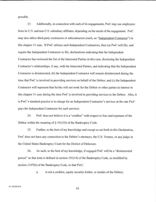 possible.

                 23.    Additionally, in connection with each of its engagements, PwC may use employees

         from its U.S. and non-U.S. subsidiary affiliates, depending on the needs of the engagement PwC

         may also utilize third-party contractors or subcontractors (each, an "Independent Contractor") in

         this chapter 11 case. IfPwC utilizes such Independent Contractors, then (a) PwC will file, and

         require the Independent Contractor to file, declarations indicating that the Independent

         Contractor has reviewed the list of the Interested Parties in this case, disclosing the Independent

         Contractor's relationships, if any, with the Interested Parties, and indicating that the Independent

         Contractor is disinterested, (b) the Independent Contractor will remain disinterested during the

         time that PwC is involved in providing services on behalf of the Debtor, and (c) the Independent

         Contractor will represent that he/she will not work for the Debtor or other parties in interest in

         this chapter 11 case during the time PwC is involved in providing services to the Debtor. Also, it

         is PwC's standard practice is to charge for an Independent Contractor's services at the rate PwC

         pays the Independent Contractor for such services.

                 24.    PwC does not believe it is a "creditor" with respect to fees and expenses ofthe

         Debtor within the meaning of§ 101(10) of the Bankruptcy Code.

                25.     Further, to the best of my knowledge and except as set forth in this Declaration,

         PwC does not have any connection to the Debtor's attorneys, the U.S. Trustee, or any judge in

         the United States Bankruptcy Court for the District of Delaware.

                26.     As such, to the best of my knowledge, if engaged PwC will be a "disinterested

         person" as that term is defined in section 101(14) of the Bankruptcy Code, as modified by

         section 1107(b) ofthe Bankruptcy Code, in that PwC:

                        a.      is not a creditor, equity security holder, or insider of the Debtor;



01:12258158.4
                                                          10
 