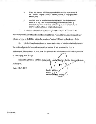 b.     is not and was not, within two years before the date of the filing of
                                the Debtor's chapter 11 case, a director, officer, or employee ofthe
                                Debtor; and

                         c.     does not have an interest materially adverse to the interest of the
                                estate or of any class of creditors or equity security holders, by
                                reason of any direct or indirect relationship to, connection with, or
                                interest in, the Debtor, or for any other reason.

                 27.     In addition, to the best of my knowledge and based upon the results ofthe

          relationship search described above and disclosed herein, PwC neither holds nor represents any

          interest adverse to the Debtor within the meaning of section 327(a) ofthe Bankruptcy Code.

                 28.     It is PwC's policy and intent to update and expand its ongoing relationship search

         for additional parties in interest in an expedient manner. If any new material facts or

          relationships are discovered or arise, PwC will promptly file a supplemental declaration pursuant

         to Bankruptcy Ru1e 2014(a)

                 Pursuant to 28 U.S.C. § 1746, I declare un

         and correct.

         Date: July 9, 2012




01:12258158.3
                                                          11
 