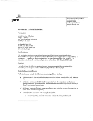 pwc                                                                                   PricewaterhouseCoope~:s
                                                                                      One North Wacker
                                                                                      Chicago, IL 6o6o6
                                                                                                                 LLP


                                                                                      Telephone (312) 298 2000
                                                                                      Facsimile (312) 298 2001



  PRIVILEGED AND CONFIDENTIAL

  June 21, 2012

  Mr. Christopher Celentino
  Foley & Lardner LLP
  402 West Broadway, Suite 2100
  San Diego, CA 92101

  Mr. Dan Fitchett, CEO
  Cordillera Golf Club, LLC
  0097 Main Street, Ste E 202
  Edwards CO, 81632

  Dear Gentlemen:

  This agreement confirms the parties' understanding of the terms of engagement betvveen
  PricewaterhouseCoopers LLP, a Delaware limited liability partnership ("PwC" or 've") and Foley &
  Lardner LLP ("Counsel") to perform the advisory services tlescribed below (the "Services") in
  connection with Counsel's provision oflegal advice to Cordillera Golf Club, LLC ("Client").

  Services

  PwC will petform the folloV~>'ing advisory Services in connection v,rith Client's contemplated
  proceeding under Chapter 11 1 of the U.S Bankruptcy Code (the "Bankruptcy").

  Restructuring Advisory Services

  PwC's Services may include the following restructuring advisory Services:

      "   Evaluate strategic alternatives including restructuring options, capital raising, sale of assets,
          etc.;

      •   Advice and assistance with Client's development of cash flow projections and business
          restructuring plans, including related financial forecasts; and sensitivity analyses relating to
          Client's forecasts and assumptions;

      •   Advice and analyses relating to any proposed asset sales and other proposed transactions in
          V•.rhich Client seeks Comt approval;

      •   Advise Client in connection with its negotiations ·with:

              a    lenders regarding debtor~iwpossession and exit financing facilities and
 