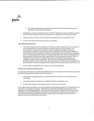 -
pwc
               o   key vendors regarding post-petition shipments and critical vendor payments and
                   assistance in the preparation thereof;

      "    Testifying as a "fact or percipient witness" in Client's bankruptcy court proceedings based on
           PwC's direct knowledge of the estate arising from or relating to the Services performed;

      •    Advise the Client on tactics and strategies for negotiating with the stakeholders; and

      "    Provide other general restructuring advice as requested.

  Other Restructuring Services

      "    PwC >>'ill provide advice and assistance to Client in connection with Client's accumulation of
           data and preparation of various schedules, operating reports, account analyses, and
           reconciliations, including reconciliations of claims, bankruptcy petitions, the plan of
           reorganization and other reports required by the bankruptcy court, bankruptcy schedules
           and statements of financial affairs, monthly operating reports and such other documentation
           that is customarily issued by a debtor. If requested by Client, PwC will accumulate data and
           prepare certain schedules and reports based upon Client's instructions, however, Client is
           responsible for the procedures and methods used to accumulate data and prepare all
           schedules, analyses and reconciliations. These Services will be based upon information
           provided by Client. The resulting materials prepared by PwC will be reviewed and approved
           by the member of Client's management team responsible for the information and its 11se; and

      "    General advice around golf course industry metrics and operations.

  Forensic Accounting; & Advisory Services

  In connection vlith litigation specifically identified by Client, if requested, PwC's Services may include
  the follo>ving forensics accounting and advisory Services:

      ..   Forensics accounting assistance, as needed, relating to financial records of Client or any
           other party;

      "    Consulting assistance relating to any litigation matters as requested; and

      •    Provide other forensic accounting and advisory Services as requested.

  PwC's observations and advice on accounting and financial reporting matters do not represent PwC's
  concurrence, conclusion or opinion. Client should consult with its independent auditors on the
  application of accounting principles. Any observations PwC makes on what may be the views of the
  staff of the Securities and Exchange Commission or the independent auditors may be without any
  prior discussion with the staff of the Securities and Exchange Commission or the independent
  auditors and may not reflect their actual views.




                                                      2
 