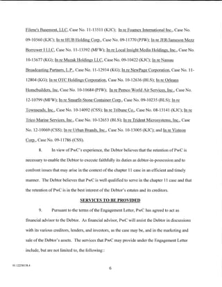 Filene's Basement, LLC, Case No. 11-13511 (KJC); In re Foamex International Inc., Case No.

         09-10560 (KJC); In re HUB Holding Corp., Case No. 09-11770 (PJW); In re JERIJameson Mezz

         Borrower I LLC, Case No. 11-13392 (MFW); In re Local Insight Media Holdings, Inc., Case No.

         10-13677 (KG); In re Muzak Holdings LLC, Case No. 09-10422 (KJC); In re Nassau

         Broadcasting Partners, L.P., Case No. 11-12934 (KG); In re NewPage Corporation, Case No. 11-

         12804 (KG); In re OTC Holdings Corporation, Case No. 10-12636 (BLS); In re Orleans

         Homebuilders, Inc, Case No. 10-10684 (PJW); In re Pemco World Air Services, Inc., Case No.

         12-10799 (MFW); In re Smurfit-Stone Container Corp., Case No. 09-10235 (BLS); In re

         Townsends, Inc., Case No. 10-14092 (CSS); In re Tribune Co., Case No. 08-13141 (KJC); In re

         Trico Marine Services, Inc., Case No. 10-12653 (BLS); In re Trident Microsystems, Inc., Case

         No. 12-10069 (CSS); In re Urban Brands, Inc., Case No. 10-13005 (KJC); and In re Visteon

         ~'Case       No. 09-11786 (CSS).

                 8.     In view ofPwC's experience, the Debtor believes that the retention ofPwC is

         necessary to enable the Debtor to execute faithfully its duties as debtor-in-possession and to

         confront issues that may arise in the context of the chapter 11 case in an efficient and timely

         manner. The Debtor believes that PwC is well qualified to serve in the chapter 11 case and that

         the retention ofPwC is in the best interest of the Debtor's estates and its creditors.

                                          SERVICES TO BE PROVIDED

                 9.     Pursuant to the terms ofthe Engagement Letter, PwC has agreed to act as

         financial advisor to the Debtor. As financial advisor, PwC will assist the Debtor in discussions

         with its various creditors, lenders, and investors, as the case may be, and in the marketing and

         sale of the Debtor's assets. The services that PwC may provide under the Engagement Letter

         include, but are not limited to, the following::


01:12258158.4
                                                            6
 