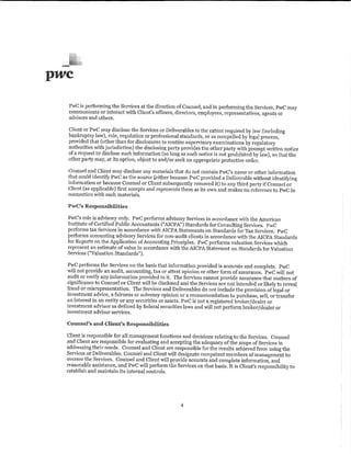 pwc
   PwC is performing the Services at the direction of Counsel, and in performing the Services, PwC may
   communicate or interact with Client's officers, directors, employees, representatives, agents or
   advisors and others.

  Client or PwC may disclose the Services or Deliverables to the extent required by law (including
  bankruptcy law), rule, regulation or professional standards, or as compelled by legal process,
  provided that (other than for disclosures to routine supervisory examinations by regulatory
  authorities v.ith jurisdiction) the disclosing party provides the other party with prompt written notice
  of a request to disclose such information (so long as such notice is not prohibited by law), so that the
  other party may, at its option, object to and/or seek an appropriate protective order.

  Counsel and Client may disclose any materials that do not contain P1,vC's name or other information
  that could identify PwC as the source Ceither because PwC provided a Deliverable without identifying
  information or because Counsel or Client subsequently removed it) to any third party if Counsel or
  Client (as applicable) first accepts and represents them as its o>vn and makes no reference to PwC in
  connection vrith such materials.

  PwC's Responsibilities

  PwC's role is advisory only. PwC performs advisory Services in accordance with the American
  Institute of Certified Public. Accountants {''AICPA") Standards for Consulting Serviees. PwC
  performs tax Services in accordanee with AICPA Statements on Standards for Tax Services. PwC
  performs accounting advisory Services for non-audit clients in accordance with the AI CPA Standards
  for Reports on the Application of Accounting Principles. PwC performs valuation Services which
  represent an estimate of value in accordance v.ith the AICPA Statement on Standards for Valuation
  Services ("Valuation Standards"),

  PwC performs the Services on the basis that information provided is accurate and complete. PwC
  v..illnot provide an audit, accounting, tax or attest opinion or other form of assurance. PwC will not
  audit or verify any information provided to it. The Services cannot provide assurance that matters of
  significance to Counsel or Client will be disclosed and the Services are not intended or likely to reveal
  fraud or misrepresentation. The Services and Deliverables do not include the provision oflegal or
  investment advice; afairness or solvency opinion or a recommendation to purchase, sell, or transfer
  an interest in an entity or any securities or assets. PwC is not a registered broker/dealer or
  investment advisor as defined by federal securities laws and will not perform broker/dealer or
  investment advisor services.

  Counsel's and. Client's Responsibilities

  Client is responsible for all management functions and decisions relating to the Services. Counsel
  and Client are responsible for evaluating and accepting the adequacy of the scope of Services in
  addressing their needs. Counsel and Client are responsible for the results achieved from using the
  Services or Deliverables. Counsel and Client will designate competent members of management to
  oversee the Services. Counsel and Client will proyjde accurate and complete information, and
  reasonable assistance, and PwC will perform the Services on that basis. It is Client's responsibility to
  establish and maintab its internal controls.




                                                      4
 