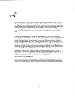 pwc

  professional standard, including Vrtthout limitation bankruptcy lavs and related rules, without the
  other patties' prior consent If disclosure is required by law, statute, rule, or regulation (including
  any subpoena or other similar form of process), or by professional standards, the party to which the
  request for disclosure is made shall (other than in connection 'lith routine supervisory examinations
  by regulatory authorities with jurisdiction and without breaching any legal or regulatory
  requirement) prm'ide the other parties with prior ptompt written notice thereof and, if practicable
  under the circumstances, allow the other parties to seek a restraining order or other appropriate
  relief.

  Tax Services

  Notwithstanding any provisions to the contrary in this agreement, Counsel and Client have no
  obligation of confidentiality ·with respect to any portion of any materials, advice or Deliverables to the
  extent that they concern the tax structure or tax treatment of any transaction, If Counsel or Client
  makes a disclosure pursuant to this paragraph, Counsel and Client ·will only disclose information
  directly related to the tax structure or tax treatment of the transaction and Counsel or Client will (a)
  provide PwC with the name of the person to whom the disclosure was made and a description of the
  information and materials disclosed; (b) notifY such person that they may not rely upon such
  information and that PwC has no obligation, duty, liability or responsibility to such person; and (c)
  use commercially reasonable efforts to obtain an executed third party access letter from such person,
  as determined by PwC, other than Client's professional advisors as provided for above.

  Unless agreed in writing that PwC will provide a Covered Opinion, as defined in U.S. Treasury
  Circular 230 ("Circular 230"), any written tax-related adrtce in connection with the Services <'ill be
  Otl1er Written Advice, as defined in Circular 230. PwC's Other Written Advice is not intended to be
  used to avoid tax penalties and it must not be used to avoid tax penalties.

  Relationships with Other Parties

  This is a non-exclusive agreement and, subject to PwC's confidentiality obligations, PwC and the
  Other PwC Firms (defined below) are not prevented or restricted from providing services to other
  clients. Counsel and Client each consent to PwC and the Other PwC Firms providing these services.




                                                       6
 