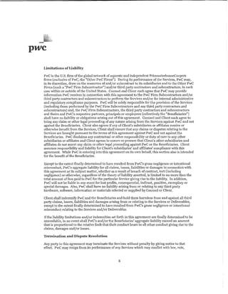we
 Limitations of Liability

 PwC is the U.S. firm of the global network of separate and independent PricewaterhouseCoopers
 firms (exclusive of PwC, the "Other PwC Firms"). During its performance of the Services, PwC may,
 in its discretion, draw on the resources of andjor subcontract to its subsidiaries and to the Other PwC
 Firms (each a ''PwC Firm Subcontractor") and/or third pmty contractors and subcontractors, in each
 case 'Within or outside of the United States. Counsel and Client each agree that PwC may provide
 information PwC receives in connection with this agreement to the PwC Firm Subcontractors and/or
 third party contractors and subcontractors to perform the Services and/ or for internal administrative
 and regulatory compliance purposes. PwC will be solely responsible for the provision of the Services
 (including those performed by the PwC Firm Subcontractors and any third party contractors and
 subcontractors) and, the PwC Firm Subcontractors, the third party contractors and subcontractors
 and theirs and PwC's respective partners, principals or employees (collectively the "Beneficiaries")
 shall have no liability or obligations arising out of this agreement. Counsel and Client each agree to
 bring any claim or other legal proceeding of any nature arising from the Services against PwC and not
 against the Beneficiaries. Client also agrees if any of Client's subsidiaries or affiliates receive or
 otherwise benefit from the Sen1ces, Client shall ensure that any claims or disputes relating to the
 Serviees are brought pursuant to the terms of this agreement against PwC and not against the
 Beneficiaries. PwC disclaims any contractual or other responsibility or duty of care to any other
 subsidiaries or affiliates and Client agrees to ensure or procure that Client's other subsidiaries and
 affiliates do not assert any claim or other legal proceeding against PwC or the Beneficiaries. Client
 assumes responsibility and liability for Client's subsidiaries' and affiliates' compliance with this
 agreement While PwC is entering into this agreement on its own behalf, this section also is intended
 for the benefit of the Beneficiaries.

 Except to the extent finally determined to have resulted from PwC's gross negligence or intentional
 misconduct, PwC's aggregate liability for all claims, losses, liabilities or damages in connection >vith
 this agreement or its subject matter, whether as a result of breach of contract, tort (including
 negligence) or otherwise, regardless of the themy of liability asserted, is limited to no more than the
 total amount of fees paid to PwC for the particular Service giving rise to the liability. In addition,
 PwC  ,,.;nnot be liable in any event for lost profits, consequential, indirect, punitive, exemplary or
 special damages. Also, PwC shall have no liability arising from or relating to any third party
 hardware, software, information or materials selected or supplied by Counsel or Client.

 Client shall indemnify PwC and the Beneficiaries and hold them harmless from and against all third
 party claims, losses, liabilities and damages arising from or relating to the Services or Deliverables,
 except to the extent finally determined to have resulted from PwC's gross negligence or intentional
 misconduct relating to the Sen1ces and/or Deliverables.

 If the liability limitations and/ or indemnities set forth in this agreement are finally determined to be
 unavailable, in no event shall PwC's and/or the Beneficiaries' aggregate liability exceed an amount
 that is proportional to the relative faillt that their conduct bears to all other conduct giving rise to the
 claims, damages and/or losses.

 Termination and Dispute Resolution

 Any party to this agreement may terminate the Services without penalty by giving notice to that
 effect,' PwC may resign from its performance of any Sen1ces which may conflict with law, rule,


                                                       8
 