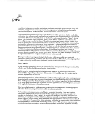 pwc

   regulation, independence or other professional regulations, standards or guidelines to which PwC
   conforms. Any provisions of this agreement which expressly or by implication are intended to
   survive its termination or expiration will survive and continue to bind the parties.

  Any unresolved dispute relating in any way to the Services or this agreement shall be resolved by
  arl1itration. The arbitration will be conducted in accordance with the Rules for Non-Administered
  Arbitration of the International Institute for Cont1ict Prevention and Resolution ("Rules'') then in
  effect. The arbitration will be conducted before a panel of three arbitrators selected using the
  screened process provided in the Rules. The arbitration panel, and not any federal, state or local
  court or agency, shall have exclusive authority to resolve any dispute relating to the interpretation,
  applicability, enforceability or formation of this agreement. The arbitration panel shall have no
  power to award non-monetary or equitable relief of any sort. It shall also have no power to award
  damages inconsistent ·with the Limitation of Liability provisions or any other terms above. Counsel
  and Client each accept and acknowledge that any demand for arbitration arising from or in
  connection with the Services must be issued ·within one year from the date Counsel or Client became
  aware or should reasonably have become aware of the facts that give rise to the alleged liability and,
  in any event, no later than two years after the cause of action accrued,

  This agreement and any dispute relating to the. Services will be governed by and construed,
  interpreted and enforced in accordance with the laws of the State of New York, without giving effect
  to any provisions that would require the laws of another jurisdiction to apply.

  Other Matters

  If PwC performs any Services prior to the parties executing this agreement, this agreement shall be
  effective as of the date PwC began performing those Services.

  PwC is owned by professionals who hold CPA licenses as well as by professionals who are not
  licensed CPAs. Depending on the nature of the services PwC provides, non-CPA owners may be
  involved in performing the Services.

  If Client files a petition for relief under Chapter 11, Client will promptly apply to the bankruptcy court
  for authorization to retain PwC pursuant to the terms of this agreement nunc J!IQ tunc to the petition
  date. Pending approval by the bankruptcy court, PwC shall continue to perform the Services subject
  to the tem1s of this agreement and file interim and final applications for fees and expenses pursuant
  to the applicable bankruptcy rules and procedures.

  Client agrees PwC may refer to Client's name in experience citations for PwC marketing purposes
  with other clients and prospective clients and in recruitment materials.

  PwC is an independent contractor, not a fiduciary or agent of Counsel or Client, and shall not
  perform any obligation of Counsel or Client, whether regulatory or contractual, nor shall PwC
  negotiate on Counsel's or Client's behalf. No party to this agreement may assign or transfer this
  agreement, or any rights, benefits, obligations, claims or proceeds from claims arising hereunder,
  without the prior written consent of the other party, and any assignment without such consent shall
  be void and invalid. If any provision of this agreement is found to be unenforceable, the remainder of
  this agreement shall be enforced to the extent permitted by law. This agreement supersedes any
  prior understandings, proposals or agreements concerning the Services and represents the entire



                                                      9
 