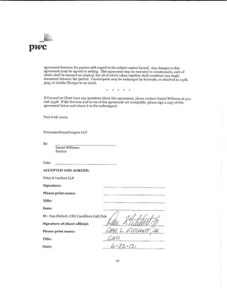 pwc
  agreement between the parties with regard to the subject matter hereof. Any changes to this
  agreement must be agreed in vmting. This agreement may be executed in counterpruis, each of
  which shall be deemed an original, but all of which taken together shall constitute one single
  document betvveen the parties. Counterparts may be exchanged by facsimile, or attached as a pdf,
  jpeg, or similar file type to an email.



  If Counsel or Client have any questions about this agreement, please contact Daniel Williams at 312-
  298-3438. If the Services and terms of this agreement are acceptable, please sign a copy of this
  agreement below and return .it to the undersigned.


  Very truly yours,



  PricewaterhouseCoopers LLP


  By:
           Daniel Williams
           Partner


  Date:

  ACCEPTED AND AGREED:

  Foley & Lardner LLP

  Signature:

  Please print name:

  Title:

  Date:

  Mr. Dan Fitchett, CEO Cordillera Golf Club

  Signature of client official:

  Please print name:

  Title:

  Date:



                                                  10
 