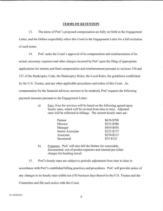 TERMS OF RETENTION

                 13.      The terms ofPwC's proposed compensation are fully set forth in the Engagement

         Letter, and the Debtor respectfully refers this Court to the Engagement Letter for a full recitation

         of such terms.

                 14.      PwC seeks the Court's approval of its compensation and reimbursement of its

         actual, necessary expenses and other charges incurred by PwC upon the filing of appropriate

         applications for interim and final compensation and reimbursement pursuant to sections 330 and

         331 ofthe Bankruptcy Code, the Bankruptcy Rules, the Local Rules, the guidelines established

         by the U.S. Trustee, and any other applicable procedures and orders of this Court. As

         compensation for the financial advisory services to be rendered, PwC requests the following

         payment amounts pursuant to the Engagement Letter:

                          a)     Fees: Fees for services will be based on the following agreed upon
                                 hourly rates, which will be revised from time to time. Adjusted
                                 rates will be reflected in billings. The current hourly rates are:

                                        Partner                               $670-$790
                                        Director                              $535-$580
                                        Manager                               $410-$450
                                        Senior Associate                      $325-$375
                                        Associate                             $270-$315
                                        Secretarial                           $75-$125

                          b)     Expenses. PwC will also bill the Debtor for reasonable,
                                 documented, out-of-pocket expenses and internal per-ticket
                                 charges for booking travel.

                 15.      PwC's hourly rates are subject to periodic adjustment from time to time in

         accordance with PwC's established billing practices and procedures. PwC will provide notice of

         any changes to its hourly rates within ten (10) business days thereofto the U.S. Trustee and the

         Committee and file such notice with this Court.


01:12258158.4
                                                           9
 