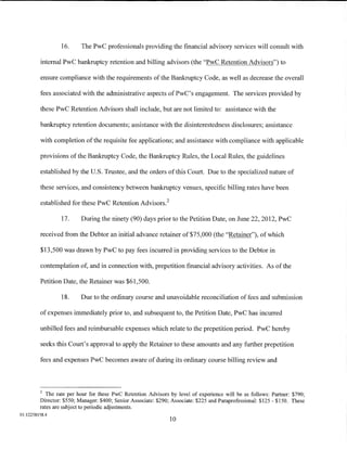 16.      The PwC professionals providing the financial advisory services will consult with

         internal PwC bankruptcy retention and billing advisors (the "PwC Retention Advisors") to

         ensure compliance with the requirements of the Bankruptcy Code, as well as decrease the overall

         fees associated with the administrative aspects ofPwC's engagement. The services provided by

         these PwC Retention Advisors shall include, but are not limited to: assistance with the

         bankruptcy retention documents; assistance with the disinterestedness disclosures; assistance

         with completion of the requisite fee applications; and assistance with compliance with applicable

         provisions of the Bankruptcy Code, the Bankruptcy Rules, the Local Rules, the guidelines

         established by the U.S. Trustee, and the orders of this Court. Due to the specialized nature of

         these services, and consistency between bankruptcy venues, specific billing rates have been

         established for these PwC Retention Advisors?

                 17.      During the ninety (90) days prior to the Petition Date, on June 22, 2012, PwC

         received from the Debtor an initial advance retainer of$75,000 (the "Retainer"), of which

         $13,500 was drawn by PwC to pay fees incurred in providing services to the Debtor in

         contemplation of, and in connection with, prepetition financial advisory activities. As of the

         Petition Date, the Retainer was $61,500.

                 18.      Due to the ordinary course and unavoidable reconciliation of fees and submission

         of expenses immediately prior to, and subsequent to, the Petition Date, PwC has incurred

         unbilled fees and reimbursable expenses which relate to the prepetition period. PwC hereby

         seeks this Court's approval to apply the Retainer to these amounts and any further prepetition

         fees and expenses PwC becomes aware of during its ordinary course billing review and



         2
            The rate per hour for these PwC Retention Advisors by level of experience will be as follows: Partner: $790;
         Director: $550; Manager: $400; Senior Associate: $290; Associate: $225 and Paraprofessional: $125- $150. These
         rates are subject to periodic adjustments.
01:12258158.4
                                                               10
 