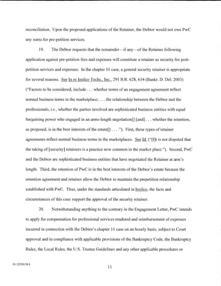 reconciliation. Upon the proposed applications of the Retainer, the Debtor would not owe PwC

         any sums for pre-petition services.

                 19.     The Debtor requests that the remainder-if any-of the Retainer following

         application against pre-petition fees and expenses will constitute a retainer as security for post-

         petition services and expenses. In the chapter 11 case, a general security retainer is appropriate

         for several reasons. See In re Insilco Techs., Inc., 291 B.R. 628, 634 (Bankr. D. Del. 2003)

         ("Factors to be considered, include ... whether terms of an engagement agreement reflect

         normal business terms in the marketplace; ... the relationship between the Debtor and the

         professionals, i.e., whether the parties involved are sophisticated business entities with equal

         bargaining power who engaged in an arms-length negotiation[] [and] ... whether the retention,

         as proposed, is in the best interests ofthe estate[] .... "). First, these types of retainer

         agreements reflect normal business terms in the marketplaces. See Id. ("[I]t is not disputed that

         the taking of [security] retainers is a practice now common in the market place."). Second, PwC

         and the Debtor are sophisticated business entities that have negotiated the Retainer at arm's

         length. Third, the retention ofPwC is in the best interests of the Debtor's estate because the

         retention agreement and retainer allow the Debtor to maintain the prepetition relationship

         established with PwC. Thus, under the standards articulated in Insilco, the facts and

         circumstances of this case support the approval of the security retainer.

                 20.    Notwithstanding anything to the contrary in the Engagement Letter, PwC intends

         to apply for compensation for professional services rendered and reimbursement of expenses

         incurred in connection with the Debtor's chapter 11 case on an hourly basis, subject to Court

         approval and in compliance with applicable provisions of the Bankruptcy Code, the Bankruptcy

         Rules, the Local Rules, the U.S. Trustee Guidelines and any other applicable procedures or


01:12258158.4
                                                            11
 
