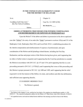 IN THE UNITED STATES BANKRUPTCY COURT
                                        FOR THE DISTRICT OF DELAWARE


          In re:                                                        Chapter 11

          Cordillera Golf Club, LLC, 1                                  Case No. 12-11893 (CSS)
            dba The Club at Cordillera,
                                                                        Ref. Docket No.
                                          Debtor.

                   ORDER AUTHORIZING PROCEDURES FOR INTERIM COMPENSATION
                      AND REIMBURSEMENT OF EXPENSES OF PROFESSIONALS
                                                 2
                             Upon the Motion of the debtor and debtor in possession in the above-captioned

         case (the "Debtor") for entry of an order (the "Order") pursuant to sections 105(a) and 331 of the

         Bankruptcy Code, Bankruptcy Rule 2016, and Local Rule 2016-1, establishing procedures for

         the interim compensation and reimbursement of expenses of professionals; and upon

         consideration of the Motion and all pleadings related thereto, including the First Day

         Declaration; and due and proper notice of this Motion having been given; and it appearing that

         no other or further notice is required; and it appearing that the Court has jurisdiction to consider

         the Motion in accordance with 28 U.S.C. §§ 157 and 1334; and it appearing that this is a core

         proceeding pursuant to 28 U.S.C. § 157(b)(2); and it appearing that venue of this proceeding and

         this Motion is proper pursuant to 28 U.S.C. §§ 1408 and 1409; and it appearing that the relief

         requested is in the best interest of the Debtor, its estate, and creditors and after due deliberation,

         and sufficient cause appearing therefor,

                             IT IS HEREBY ORDERED THAT:

                             1.      The Motion is granted.



         1
          The Debtor in this chapter 11 case, and the last four digits of its employer tax identification number, is: XX-
         XXX1317. The corporate headquarters address for the Debtor is 97 Main Street, Suite E202, Edwards, CO 81632.
         2
             All capitalized terms used and not defined herein shall have the meanings ascribed to them in the Motion.
01:12260145.6
 