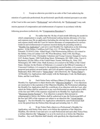 2.      Except as otherwise provided in an order of the Court authorizing the

         retention of a particular professional, the professionals specifically retained pursuant to an order

         of the Court in this case (each a "Professional" and collectively, the "Professionals") may seek

         interim payment of compensation and reimbursement of expenses in accordance with the

         following procedures (collectively, the "Compensation Procedures"):

                                 a)      No earlier than the 5th day of each month following the month for
                 which compensation is sought, each Professional seeking interim allowance of its fees
                 and expenses may file an application (including the relevant time entry and description
                 and expense detail) with the Court for interim allowance of compensation for services
                 rendered and reimbursement of expenses incurred during the preceding month (a
                 "Monthly Fee Application"), and serve such Monthly Fee Application on the following
                 parties: (i) the Debtor, Cordillera Golf Club, LLC, 97 Main Street, Suite E202,
                 Edwards, CO 81632 (Attn: Alfred Siegel, ChiefRestructuring Officer); (ii) counsel to
                 the Debtor, Foley & Lardner LLP, 402 West Broadway, Suite 2100, San Diego,
                 California 92101 (Attn: Christopher Celentino) and Young Conaway Stargatt & Taylor,
                 LLP, Rodney Square, 1000 North King Street, Wilmington, DE 19801 (Attn: Travis G.
                 Buchanan); (iii) the Office of the United States Trustee, 844 King St., Suite 2207,
                 Wilmington, DE 19801 (Attn: Mark Kenney); (iv) counsel to the Office of the United
                 States Attorney for the District of Delaware; (v) counsel to the Official Committee of
                 Unsecured Creditors; (vi) counsel to the prepetition secured lenders; (vii) counsel to the
                 proposed post-petition secured lender; and (viii) all parties requesting notice pursuant to
                 Bankruptcy Rule 2002 (each a "Notice Party" and collectively, the "Notice Parties").
                 All Monthly Fee Applications shall comply with the Bankruptcy Code, the Bankruptcy
                 Rules, and the Local Rules.

                                b)       Each Notice Party will have fifteen (15) days after service of a
                 Monthly Fee Application to object thereto (the "Objection Deadline"). If no objections
                 are raised prior to the expiration of the Objection Deadline, the Professional submitting
                 the Monthly Fee Application shall file a certificate of no objection with the Court, after
                 which the Debtor shall be authorized to pay such Professional an amount equal to 80%
                 ofthe fees and 100% ofthe expenses requested in its Monthly Fee Application (the
                 "Maximum Interim Payment"). If an objection is properly filed pursuant to
                 subparagraph (c) below, the Debtor shall be authorized to pay the Professional 80% of
                 the fees and 100% of the expenses not subject to an objection (the "Actual Interim
                 Payment"). The first Monthly Fee Application submitted by each Professional shall
                 cover the period from the Petition Date through and including July 31, 2012.

                                c)      If any Notice Party objects to a Professional's Monthly Fee
                 Application, such Notice Party must, on or before the expiration of the Objection
                 Deadline, file with the Court and serve on such Professional and each other Notice Party
                 a written objection (the "Objection") so as to be received on or before the Objection
                 Deadline. Any such Objection shall identity with specificity the objectionable fees
01:12260145.6

                                                           2
 