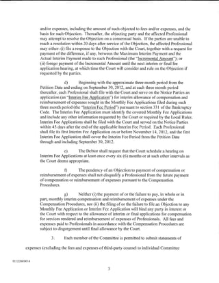 and/or expenses, including the amount of such objected to fees and/or expenses, and the
                 basis for such Objection. Thereafter, the objecting party and the affected Professional
                 may attempt to resolve the Objection on a consensual basis. If the parties are unable to
                 reach a resolution within 20 days after service of the Objection, the affected Professional
                 may either: (i) file a response to the Objection with the Court, together with a request for
                 payment of the difference, if any, between the Maximum Interim Payment and the
                 Actual Interim Payment made to such Professional (the "Incremental Amount"); or
                 (ii) forego payment of the Incremental Amount until the next interim or final fee
                 application hearing, at which time the Court will consider and rule on the Objection if
                 requested by the parties.

                                  d)        Beginning with the approximate three month period from the
                 Petition Date and ending on September 30, 2012, and at each three month period
                 thereafter, each Professional shall file with the Court and serve on the Notice Parties an
                 application (an "Interim Fee Application") for interim allowance of compensation and
                 reimbursement of expenses sought in the Monthly Fee Applications filed during such
                 three month period (the "Interim Fee Period") pursuant to section 331 of the Bankruptcy
                 Code. The Interim Fee Application must identify the covered Monthly Fee Applications
                 and include any other information requested by the Court or required by the Local Rules.
                 Interim Fee Applications shall be filed with the Court and served on the Notice Parties
                 within 45 days after the end of the applicable Interim Fee Period. Each Professional
                 shall file its first Interim Fee Application on or before November 14, 2012, and the first
                 Interim Fee Application shall cover the Interim Fee Period from the Petition Date
                 through and including September 30, 2012.

                              e)       The Debtor shall request that the Court schedule a hearing on
                 Interim Fee Applications at least once every six (6) months or at such other intervals as
                 the Court deems appropriate.

                              f)       The pendency of an Objection to payment of compensation or
                 reimbursement of expenses shall not disqualify a Professional from the future payment
                 of compensation or reimbursement of expenses pursuant to the Compensation
                 Procedures.

                                g)      Neither (i) the payment of or the failure to pay, in whole or in
                 part, monthly interim compensation and reimbursement of expenses under the
                 Compensation Procedures, nor (ii) the filing of or the failure to file an Objection to any
                 Monthly Fee Application or Interim Fee Application will bind any party in interest or
                 the Court with respect to the allowance of interim or final applications for compensation
                 for services rendered and reimbursement of expenses of Professionals. All fees and
                 expenses paid to Professionals in accordance with the Compensation Procedures are
                 subject to disgorgement until final allowance by the Court.

                       3.      Each member of the Committee is permitted to submit statements of

         expenses (excluding the fees and expenses of third-party counsel to individual Committee


01:12260145.6

                                                          3
 
