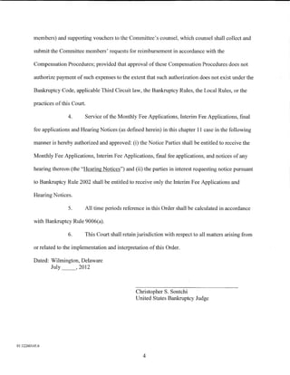 members) and supporting vouchers to the Committee's counsel, which counsel shall collect and

         submit the Committee members' requests for reimbursement in accordance with the

         Compensation Procedures; provided that approval of these Compensation Procedures does not

         authorize payment of such expenses to the extent that such authorization does not exist under the

         Bankruptcy Code, applicable Third Circuit law, the Bankruptcy Rules, the Local Rules, or the

         practices of this Court.

                         4.     Service of the Monthly Fee Applications, Interim Fee Applications, final

         fee applications and Hearing Notices (as defined herein) in this chapter 11 case in the following

         manner is hereby authorized and approved: (i) the Notice Parties shall be entitled to receive the

         Monthly Fee Applications, Interim Fee Applications, final fee applications, and notices of any

         hearing thereon (the "Hearing Notices") and (ii) the parties in interest requesting notice pursuant

         to Bankruptcy Rule 2002 shall be entitled to receive only the Interim Fee Applications and

         Hearing Notices.

                         5.     All time periods reference in this Order shall be calculated in accordance

         with Bankruptcy Rule 9006(a).

                         6.     This Court shall retain jurisdiction with respect to all matters arising from

         or related to the implementation and interpretation of this Order.

         Dated: Wilmington, Delaware
                July _ _ , 2012



                                                       Christopher S. Sontchi
                                                       United States Bankruptcy Judge




01:12260145.6

                                                          4
 