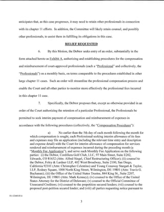anticipates that, as this case progresses, it may need to retain other professionals in connection

         with its chapter 11 efforts. In addition, the Committee will likely retain counsel, and possibly

         other professionals, to assist them in fulfilling its obligations in this case.

                                                RELIEF REQUESTED

                         6.      By this Motion, the Debtor seeks entry of an order, substantially in the

         form attached hereto as Exhibit A, authorizing and establishing procedures for the compensation

         and reimbursement of court-approved professionals (each a "Professional" and collectively, the

         "Professionals") on a monthly basis, on terms comparable to the procedures established in other

         large chapter 11 cases. Such an order will streamline the professional compensation process and

         enable the Court and all other parties to monitor more effectively the professional fees incurred

         in this chapter 11 case.

                         7.      Specifically, the Debtor proposes that, except as otherwise provided in an

         order of the Court authorizing the retention of a particular Professional, the Professionals be

         permitted to seek interim payment of compensation and reimbursement of expenses in

         accordance with the following procedures (collectively, the "Compensation Procedures"):

                                  a)      No earlier than the 5th day of each month following the month for
                  which compensation is sought, each Professional seeking interim allowance of its fees
                  and expenses may file an application (including the relevant time entry and description
                  and expense detail) with the Court for interim allowance of compensation for services
                  rendered and reimbursement of expenses incurred during the preceding month (a
                  "Monthly Fee Application"), and serve such Monthly Fee Application on the following
                  parties: (i) the Debtor, Cordillera Golf Club, LLC, 97 Main Street, Suite E202,
                  Edwards, CO 81632 (Attn: Alfred Siegel, ChiefRestructuring Officer); (ii) counsel to
                  the Debtor, Foley & Lardner LLP, 402 West Broadway, Suite 2100, San Diego,
                  California 92101 (Attn: Christopher Celentino) and Young Conaway Stargatt & Taylor,
                  LLP, Rodney Square, 1000 North King Street, Wilmington, DE 19801 (Attn: Travis G.
                  Buchanan); (iii) the Office of the United States Trustee, 844 King St., Suite 2207,
                  Wilmington, DE 19801 (Attn: Mark Kenney); (iv) counsel to the Office of the United
                  States Attorney for the District of Delaware; (v) counsel to the Official Committee of
                  Unsecured Creditors; (vi) counsel to the prepetition secured lenders; (vii) counsel to the
                  proposed post-petition secured lender; and (viii) all parties requesting notice pursuant to

01:12260145.6

                                                             3
 