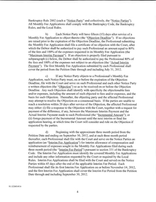 Bankruptcy Rule 2002 (each a "Notice Party" and collectively, the "Notice Parties").
                All Monthly Fee Applications shall comply with the Bankruptcy Code, the Bankruptcy
                Rules, and the Local Rules.

                               b)       Each Notice Party will have fifteen (15) days after service of a
                Monthly Fee Application to object thereto (the "Objection Deadline"). If no objections
                are raised prior to the expiration of the Objection Deadline, the Professional submitting
                the Monthly Fee Application shall file a certificate of no objection with the Court, after
                which the Debtor shall be authorized to pay such Professional an amount equal to 80%
                of the fees and 100% ofthe expenses requested in its Monthly Fee Application (the
                "Maximum Interim Payment"). If an objection is properly filed pursuant to
                subparagraph (c) below, the Debtor shall be authorized to pay the Professional 80% of
                the fees and 100% of the expenses not subject to an objection (the "Actual Interim
                Payment"). The first Monthly Fee Application submitted by each Professional shall
                cover the period from the Petition Date through and including July 31, 2012.

                               c)        If any Notice Party objects to a Professional's Monthly Fee
                Application, such Notice Party must, on or before the expiration of the Objection
                Deadline, file with the Court and serve on such Professional and each other Notice Party
                a written objection (the "Objection") so as to be received on or before the Objection
                Deadline. Any such Objection shall identify with specificity the objectionable fees
                and/or expenses, including the amount of such objected to fees and/or expenses, and the
                basis for such Objection. Thereafter, the objecting party and the affected Professional
                may attempt to resolve the Objection on a consensual basis. If the parties are unable to
                reach a resolution within 20 days after service of the Objection, the affected Professional
                may either: (i) file a response to the Objection with the Court, together with a request for
                payment of the difference, if any, between the Maximum Interim Payment and the
                Actual Interim Payment made to such Professional (the "Incremental Amount"); or
                (ii) forego payment of the Incremental Amount until the next interim or final fee
                application hearing, at which time the Court will consider and rule on the Objection if
                requested by the parties.

                                d)      Beginning with the approximate three month period from the
                Petition Date and ending on September 30, 2012, and at each three month period
                thereafter, each Professional shall file with the Court and serve on the Notice Parties an
                application (an "Interim Fee Application") for interim allowance of compensation and
                reimbursement of expenses sought in the Monthly Fee Applications filed during such
                three month period (the "Interim Fee Period") pursuant to section 331 of the Bankruptcy
                Code. The Interim Fee Application must identify the covered Monthly Fee Applications
                and include any other information requested by the Court or required by the Local
                Rules. Interim Fee Applications shall be filed with the Court and served on the Notice
                Parties within 45 days after the end of the applicable Interim Fee Period. Each
                Professional shall file its first Interim Fee Application on or before November 14, 2012,
                and the first Interim Fee Application shall cover the Interim Fee Period from the Petition
                Date through and including September 30, 2012.



01:12260145.6

                                                         4
 