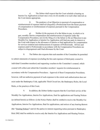 e)       The Debtor shall request that the Court schedule a hearing on
                  Interim Fee Applications at least once every six (6) months or at such other intervals as
                  the Court deems appropriate.

                               f)       The pendency of an Objection to payment of compensation or
                  reimbursement of expenses shall not disqualify a Professional from the future payment
                  of compensation or reimbursement of expenses pursuant to the Compensation
                  Procedures.

                                g)      Neither (i) the payment of or the failure to pay, in whole or in
                 part, monthly interim compensation and reimbursement of expenses under the
                 Compensation Procedures, nor (ii) the filing of or the failure to file an Objection to any
                 Monthly Fee Application or Interim Fee Application will bind any party in interest or
                 the Court with respect to the allowance of interim or final applications for compensation
                 for services rendered and reimbursement of expenses of Professionals. All fees and
                 expenses paid to Professionals in accordance with the Compensation Procedures are
                 subject to disgorgement until final allowance by the Court.

                         8.     The Debtor also requests that each member of the Committee be permitted

         to submit statements of expenses (excluding the fees and expenses of third-party counsel to

         individual Committee members) and supporting vouchers to the Committee's counsel, which

         counsel will collect and submit the Committee members' requests for reimbursement in

         accordance with the Compensation Procedures. Approval of these Compensation Procedures,

         however, will not authorize payment of such expenses to the extent such authorization does not

         exist under the Bankruptcy Code, applicable Third Circuit law, the Bankruptcy Rules, the Local

         Rules, or the practices of this Court.

                         9.     In addition, the Debtor further requests that the Court limit service of the

         Monthly Fee Applications, Interim Fee Applications, final fee applications and Hearing Notices

         (as defined herein) as follows: (i) the Notice Parties shall be entitled to receive the Monthly Fee

         Applications, Interim Fee Applications, final fee applications, and notices of any hearing thereon

         (the "Hearing Notices") and (ii) the parties in interest requesting notice pursuant to Bankruptcy

         Rule 2002 shall be entitled to receive only the Interim Fee Applications and Hearing Notices.


01:12260145.6

                                                          5
 
