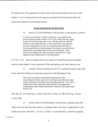 Providing notice of fee applications in this manner will permit the parties most active in this

         chapter 11 case to monitor the fees and expenses incurred by Professionals and will avoid

         unnecessary duplication and mailing expenses.


                                       BASIS FOR RELIEF REQUESTED

                         10.    Section 331 ofthe Bankruptcy Code provides, in relevant part, as follows:

                         A trustee, an examiner, a debtor's attorney, or any professional
                         person employed under section 327 or 1103 ofthis title may apply
                         to the court not more than once every 120 days after an order for
                         relief in a case under this title, or more often if the court permits,
                         for such compensation for services rendered before the date of
                         such an application or reimbursement for expenses incurred before
                         such date as is provided under section 330 of this title. After
                         notice and a hearing, the court may allow and disburse to such
                         applicant such compensation or reimbursement.

         11 U.S.C. § 331. Absent an order of this Court, section 331 limits Professionals rendering

         services in this chapter 11 case to payment of fees and expenses only three times per year.

                         11.    Congress' intent in enacting section 331 is expressed unequivocally in the

         House and Senate Reports accompanying enactment of the Bankruptcy Code:

                         The court may permit more frequent applications if the
                         circumstances warrant, such as in very large cases where the legal
                         work is extensive and merits more frequent payments. The court is
                         authorized to allow and order disbursement to the applicant of
                         compensation and reimbursement that is otherwise allowable under
                         section 330.

         H.R. Rep. No. 595, 95th Cong. 1st Sess. 330 (1977); S. Rep. No. 989, 95th Cong., 2d Sess.

         41-42 (1978).

                         12.    Section 105(a) of the Bankruptcy Code provides, in pertinent part, that

         "[t]he court may issue any order, process, or judgment that is necessary or appropriate to carry

         out the provisions of this title." 11 U.S.C. § 105(a). As set forth below, courts have regularly


01:12260145.6

                                                           6
 