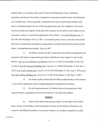 entered orders, in accordance with section 105(a) of the Bankruptcy Code, establishing

         procedures providing for the interim compensation and expense reimbursement of professionals

         on a monthly basis. Factors generally considered by the courts in determining whether such

         relief is warranted include "the size of [the] reorganization cases, the complexity of the issues

         involved, and the time required on the part of the attorneys for the debtors-in-providing services

         necessary to achieve a successful reorganization of the debtors." In re Int'l Horizons, Inc., 10

         B.R. 895, 897-98 (Bankr. N.D. Ga. 1981). In considering these factors, courts have determined

         that interim compensation procedures are appropriate to avoid having the professionals fund the

         debtor's reorganization proceedings. See id. at 897.

                         13.      The Debtor submits that the Compensation Procedures are appropriate and

         consistent with interim compensation procedures established in other chapter 11 cases in this

         District.   See,~'    In re William Lyon Homes, Case No. 11-14019 (CSS) (Bankr. D. Del. Jan.

          10, 2012); In re SP Newsprint Holdings LLC, Case No. 11-13649 (CSS) (Bankr. D. Del. Dec. 7,

         2011); In re Leslie Controls, Inc., Case No. 10-12199 (CSS) (Bankr. D. Del. Aug. 9, 2010); In re

         Am. Home Mortg. Holdings, Inc., Case No. 07-11047 (CSS) (Bankr. D. Del. Sept. 3, 2007).

                         14.      The Debtor further submits that the efficient administration ofthis chapter

          11 case will be significantly aided by implementing the Compensation Procedures.

                         15.      For the foregoing reasons, the Debtor believes that granting the relief

         requested herein is appropriate and in the best interests of its estate and creditors.

                                                       NOTICE

                         16.      Notice of this Motion has been provided to: (i) the Office of the United

         States Trustee; (ii) the Office of the United States Attorney for the District of Delaware; (iii)

         counsel to the Official Committee ofUnsecured Creditors; (iv) counsel to prepetition secured


01:12260145.6

                                                            7
 