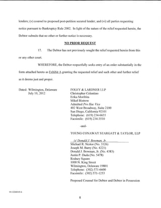 lenders; (v) counsel to proposed post-petition secured lender; and (vi) all parties requesting

         notice pursuant to Bankruptcy Rule 2002. In light of the nature of the relief requested herein, the

         Debtor submits that no other or further notice is necessary.

                                              NO PRIOR REQUEST

                        17.     The Debtor has not previously sought the relief requested herein from this

         or any other court.

                        WHEREFORE, the Debtor respectfully seeks entry of an order substantially in the

         form attached hereto as Exhibit A granting the requested relief and such other and further relief

         as it deems just and proper.


         Dated: Wilmington, Delaware               FOLEY & LARDNER LLP
                July 10,2012                       Christopher Celentino
                                                   Erika Moribita
                                                   Mikel Bistrow
                                                   Admitted Pro Hac Vice
                                                   402 West Broadway, Suite 2100
                                                   San Diego, California 92101
                                                   Telephone: (619) 234-6655
                                                   Facsimile: (619) 234-3510

                                                           -and-

                                                   YOUNG CONAWAY STARGATT & TAYLOR, LLP

                                                     Is/ Donald J Bowman Jr.
                                                   Michael R. Nestor (No. 3526)
                                                   Joseph M. Barry (No. 4221)
                                                   Donald J. Bowman, Jr. (No. 4383)
                                                   Justin P. Duda (No. 5478)
                                                   Rodney Square
                                                   1000 N. King Street
                                                   Wilmington, Delaware 19801
                                                   Telephone: (302) 571-6600
                                                   Facsimile: (302) 571-1253

                                                   Proposed Counsel for Debtor and Debtor in Possession


01:12260145.6


                                                          8
 