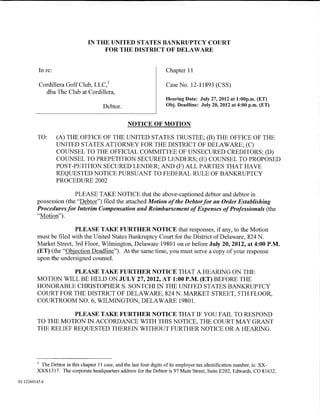IN THE UNITED STATES BANKRUPTCY COURT
                                     FOR THE DISTRICT OF DELAWARE


          In re:                                                     Chapter 11

          Cordillera Golf Club, LLC, 1                               Case No. 12-11893 (CSS)
            dba The Club at Cordillera,
                                                                     Hearing Date: July 27, 2012 at 1:00p.m. (ET)
                                       Debtor.                       Obj. Deadline: July 20, 2012 at 4:00p.m. (ET)


                                                   NOTICE OF MOTION

         TO:       (A) THE OFFICE OF THE UNITED STATES TRUSTEE; (B) THE OFFICE OF THE
                   UNITED STATES ATTORNEY FOR THE DISTRICT OF DELAWARE; (C)
                   COUNSEL TO THE OFFICIAL COMMITTEE OF UNSECURED CREDITORS; (D)
                   COUNSEL TO PREPETITION SECURED LENDERS; (E) COUNSEL TO PROPOSED
                   POST-PETITION SECURED LENDER; AND (F) ALL PARTIES THAT HAVE
                   REQUESTED NOTICE PURSUANT TO FEDERAL RULE OF BANKRUPTCY
                   PROCEDURE 2002

                        PLEASE TAKE NOTICE that the above-captioned debtor and debtor in
         possession (the "Debtor") filed the attached Motion of the Debtor for an Order Establishing
         Procedures for Interim Compensation and Reimbursement of Expenses of Professionals (the
         "Motion").

                          PLEASE TAKE FURTHER NOTICE that responses, if any, to the Motion
         must be filed with the United States Bankruptcy Court for the District of Delaware, 824 N.
         Market Street, 3rd Floor, Wilmington, Delaware 19801 on or before July 20, 2012, at 4:00P.M.
         (ET) (the "Objection Deadline"). At the same time, you must serve a copy of your response
         upon the undersigned counsel.

                   PLEASE TAKE FURTHER NOTICE THAT A HEARING ON THE
         MOTION WILL BE HELD ON JULY 27, 2012, AT 1:00 P.M. (ET) BEFORE THE
         HONORABLE CHRISTOPHER S. SONTCHI IN THE UNITED STATES BANKRUPTCY
         COURT FOR THE DISTRICT OF DELAWARE, 824 N. MARKET STREET, 5TH FLOOR,
         COURTROOM NO. 6, WILMINGTON, DELAWARE 19801.

                    PLEASE TAKE FURTHER NOTICE THAT IF YOU FAIL TO RESPOND
         TO THE MOTION IN ACCORDANCE WITH THIS NOTICE, THE COURT MAY GRANT
         THE RELIEF REQUESTED THEREIN WITHOUT FURTHER NOTICE OR A HEARING.




         1
          The Debtor in this chapter 11 case, and the last four digits of its employer tax identification number, is: XX-
         XXX1317. The corporate headquarters address for the Debtor is 97 Main Street, Suite E202, Edwards, CO 81632.

01:12260145.6
 