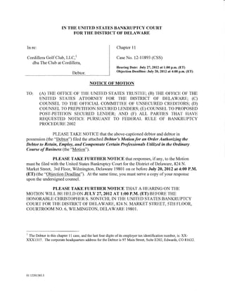 IN THE UNITED STATES BANKRUPTCY COURT
                            FOR THE DISTRICT OF DELAWARE


In re:                                                      Chapter 11

Cordillera Golf Club, LLC, 1                                Case No. 12-11893 (CSS)
  dba The Club at Cordillera,
                                                            Hearing Date: July 27, 2012 at 1:00 p.m. (ET)
                                                            Objection Deadline: July 20, 2012 at 4:00 p.m. (ET)
                              Debtor.

                                          NOTICE OF MOTION

TO:      (A) THE OFFICE OF THE UNITED STATES TRUSTEE; (B) THE OFFICE OF THE
         UNITED STATES ATTORNEY FOR THE DISTRICT OF DELAWARE; (C)
         COUNSEL TO THE OFFICIAL COMMITTEE OF UNSECURED CREDITORS; (D)
         COUNSEL TO PREPETITION SECURED LENDERS; (E) COUNSEL TO PROPOSED
         POST-PETITION SECURED LENDER; AND (F) ALL PARTIES THAT HAVE
         REQUESTED NOTICE PURSUANT TO FEDERAL RULE OF BANKRUPTCY
         PROCEDURE 2002

               PLEASE TAKE NOTICE that the above-captioned debtor and debtor in
possession (the "Debtor") filed the attached Debtor's Motionfor an Order Authorizing the
Debtor to Retain, Employ, and Compensate Certain Professionals Utilized in the Ordinary
Course of Business (the "Motion").

               PLEASE TAKE FURTHER NOTICE that responses, if any, to the Motion
must be filed with the United States Bankruptcy Court for the District of Delaware, 824 N.
Market Street, 3rd Floor, Wilmington, Delaware 19801 on or before July 20,2012 at 4:00P.M.
(ET) (the "Objection Deadline"). At the same time, you must serve a copy of your response
upon the undersigned counsel.

          PLEASE TAKE FURTHER NOTICE THAT A HEARING ON THE
MOTION WILL BE HELD ON JULY 27, 2012 AT 1:00 P.M. (ET) BEFORE THE
HONORABLE CHRISTOPHER S. SONTCHI, IN THE UNITED STATES BANKRUPTCY
COURT FOR THE DISTRICT OF DELAWARE, 824 N. MARKET STREET, 5TH FLOOR,
COURTROOM NO.6, WILMINGTON, DELAWARE 19801.




1
 The Debtor in this chapter 11 case, and the last four digits of its employer tax identification number, is: XX-
XXX1317. The corporate headquarters address for the Debtor is 97 Main Street, Suite E202, Edwards, CO 81632.




01:12261385.5
 