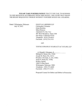 PLEASE TAKE FURTHER NOTICE THAT IF YOU FAIL TO RESPOND
TO THE MOTION IN ACCORDANCE WITH THIS NOTICE, THE COURT MAY GRANT
THE RELIEF REQUESTED THEREIN WITHOUT FURTHER NOTICE OR A HEARING.



Dated: Wilmington, Delaware   FOLEY & LARDNER LLP
       July 10, 2012          Christopher Celentino
                              Erika Moribita
                              Mikel Bistrow
                              Admitted Pro Hac Vice
                              402 West Broadway, Suite 2100
                              San Diego, California 921 01
                              Telephone: (619) 234-6655
                              Facsimile: (619) 234-3510

                                     -and-

                              YOUNG CONAWAY STARGATT & TAYLOR, LLP


                                Is/ Donald J Bowman, Jr.
                              Michael R. Nestor (No. 3526)
                              Joseph M. Barry (No. 4221)
                              Donald J. Bowman, Jr. (No. 4383)
                              Justin P. Duda (No. 5478)
                              Rodney Square
                              1000 N. King Street
                              Wilmington, Delaware 19801
                              Telephone: (302) 571-6600
                              Facsimile: (302) 571-1253

                              Proposed Counsel for Debtor and Debtor in Possession




                                    2
 