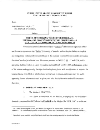 IN THE UNITED STATES BANKRUPTCY COURT
                              FOR THE DISTRICT OF DELAWARE


 In re:                                                        Chapter 11

 Cordillera Golf Club, LLC, 1                                  Case No. 12-11893 (CSS)
   dba The Club at Cordillera,
                                                               Ref. Docket No.
                                 Debtor.

                     ORDER AUTHORIZING THE DEBTOR TO RETAIN,
                  EMPLOY, AND COMPENSATE CERTAIN PROFESSIONALS
                    UTILIZED IN THE ORDINARY COURSE OF BUSINESS

                   Upon consideration of the motion (the "Motion"i of the above-captioned debtor

and debtor-in-possession (the "Debtor") for entry of an order authorizing the Debtor to employ

and compensate certain professionals utilized in the ordinary course of business; and it appearing

that this Court has jurisdiction over this matter pursuant to 28 U.S.C. §§ 157 and 1334; and it

appearing that this Motion is a core proceeding pursuant to 28 U.S.C. § 157; and adequate notice

of the Motion and opportunity for objection having been given, with no objections or requests for

hearing having been filed, or all objections having been overruled, as the case may be; and it

appearing that no other notice need be given; and after due deliberation and sufficient cause

therefore,

                   IT IS HEREBY ORDERED THAT:

                   1.       The Motion is GRANTED.

                   2.       The Debtor is authorized, but not directed, to employ and pay reasonable

fees and expenses of the OCPs listed on Exhibit B to the Motion (the "OCP List") to assist and


1
 The Debtor in this chapter 11 case, and the last four digits of its employer tax identification number, is: XX-
XXX1317. The corporate headquarters address for the Debtor is 97 Main Street, Suite E202, Edwards, CO 81632.

2
    Capitalized terms used but not defined herein shall have the meanings ascribed to them in the Motion.




01:12261385.5
 