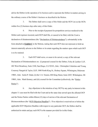 advise the Debtor in the operation of its business and to represent the Debtor in matters arising in

the ordinary course of the Debtor's business as described in the Motion.

                3.     The Debtor shall serve a copy of this Order and the OCP List on the OCPs

within five (5) business days after entry of this Order.

                4.     Prior to the receipt of payment for postpetition services rendered to the

Debtor and expenses incurred, each OCP shall file, or caused to be filed, with the Court a

declaration of disinterestedness (the "Declaration of Disinterestedness"), substantially in the

form attached as Exhibit C to the Motion, stating that such OCP does not represent or hold an

interest materially adverse to the Debtor or its estate regarding the matters upon which such OCP

is to be retained.

                5.     Each OCP shall serve, or cause to be served, a copy of the relevant

Declaration of Disinterestedness on: (i) proposed counsel for the Debtor, Foley & Lardner LLP,

402 West Broadway, Suite 2100, San Diego, CA 92101, Attn: Christopher Celentino andYoung

Conaway Stargatt & Taylor, LLP, 1000 North King St., Rodney Square, Wilmington, Delaware

19801, Attn: Justin P. Duda; (ii) the U.S. Trustee, 844 King Street, Suite 2207, Wilmington, DE

19801, Attn: Mark Kenney; and (iii) counsel for the Committee (collectively, the "Notice

Parties").

                6.     Any objections to the retention of any OCP by any party in interest in this

chapter 11 case must be filed with the Court and at the same time served upon the affected OCP

and the Notice Parties within fifteen (15) days of service of the relevant Declaration of

Disinterestedness (the "OCP Objection Deadline"). If no objection is received on or before the

applicable OCP Objection Deadline with respect to any particular OCP, the Debtor shall be

authorized to retain and pay such OCP in the manner provided for in this Order.


                                                  2
 