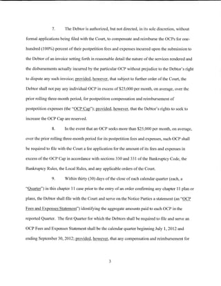 7.      The Debtor is authorized, but not directed, in its sole discretion, without

formal applications being filed with the Court, to compensate and reimburse the OCPs for one-

hundred (100%) percent of their postpetition fees and expenses incurred upon the submission to

the Debtor of an invoice setting forth in reasonable detail the nature of the services rendered and

the disbursements actually incurred by the particular OCP without prejudice to the Debtor's right

to dispute any such invoice; provided, however, that subject to further order of the Court, the

Debtor shall not pay any individual OCP in excess of $25,000 per month, on average, over the

prior rolling three-month period, for postpetition compensation and reimbursement of

postpetition expenses (the "OCP Cap"); provided, however, that the Debtor's rights to seek to

increase the OCP Cap are reserved.

               8.      In the event that an OCP seeks more than $25,000 per month, on average,

over the prior rolling three-month period for its postpetition fees and expenses, such OCP shall

be required to file with the Court a fee application for the amount of its fees and expenses in

excess of the OCP Cap in accordance with sections 330 and 331 of the Bankruptcy Code, the

Bankruptcy Rules, the Local Rules, and any applicable orders of the Court.

               9.      Within thirty (30) days of the close of each calendar quarter (each, a

"Quarter") in this chapter 11 case prior to the entry of an order confirming any chapter 11 plan or

plans, the Debtor shall file with the Court and serve on the Notice Parties a statement (an "OCP

Fees and Expenses Statement") identifying the aggregate amounts paid to each OCP in the

reported Quarter. The first Quarter for which the Debtors shall be required to file and serve an

OCP Fees and Expenses Statement shall be the calendar quarter beginning July 1, 2012 and

ending September 30, 2012; provided, however, that any compensation and reimbursement for




                                                 3
 